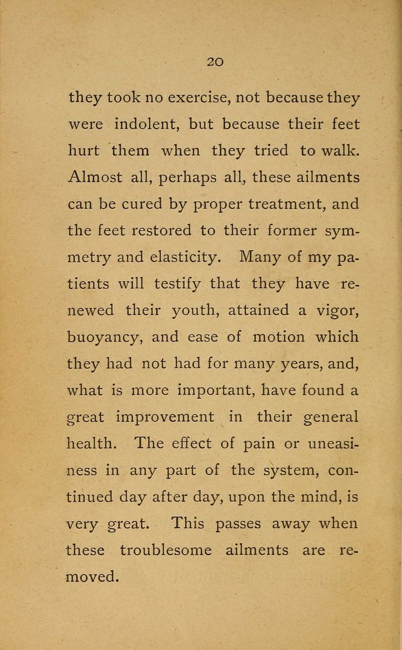 they took no exercise, not because they were indolent, but because their feet hurt them when they tried to walk. Almost all, perhaps all, these ailments can be cured by proper treatment, and the feet restored to their former sym- metry and elasticity. Many of my pa- tients will testify that they have re- newed their youth, attained a vigor, buoyancy, and ease of motion which they had not had for many years, and, what is more important, have found a great improvement in their general health. The effect of pain or uneasi- ness in any part of the system, con- tinued day after day, upon the mind, is very great. This passes away when these troublesome ailments are re- moved.
