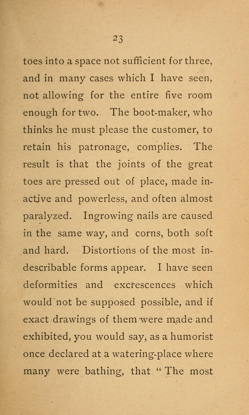 toes into a space not sufficient for three, and in many cases which I have seen, not allowing for the entire five room enough for two. The boot-maker, who thinks he must please the customer, to retain his patronage, complies. The result is that the joints of the great toes are pressed out of place, made in- active and powerless, and often almost paralyzed. Ingrowing nails are caused in the same way, and corns, both soft and hard. Distortions of the most in- describable forms appear. I have seen deformities and excrescences which wouldnot be supposed possible, and if exact drawings of them-were made and exhibited, you would say, as a humorist once declared at a watering-place where many were bathing, that '' The most