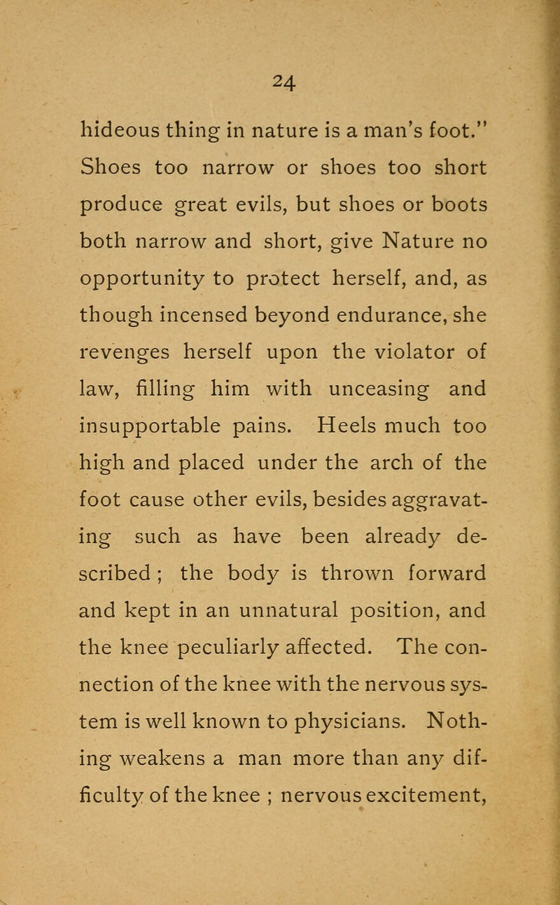 hideous thing in nature is a man's foot. Shoes too narrow or shoes too short produce great evils, but shoes or boots both narrow and short, give Nature no opportunity to protect herself, and, as though incensed beyond endurance, she revenges herself upon the violator of law, filling him with unceasing and insupportable pains. Heels much too high and placed under the arch of the foot cause other evils, besides aggravat- ing such as have been already de- scribed ; the body is thrown forward and kept in an unnatural position, and the knee peculiarly affected. The con- nection of the knee with the nervous sys- tem is well known to physicians. Noth- ing weakens a man more than any dif- ficulty of the knee ; nervous excitement,