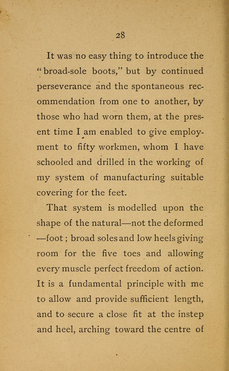 It was no easy thing to introduce the ''broad-sole boots, but by continued perseverance and the spontaneous rec- ommendation from one to another, by those who had worn them, at the pres- ent time I am enabled to give employ- ment to fifty workmen, whom I have schooled and drilled in the working of my system of manufacturing suitable covering for the feet. That system is modelled upon the shape of the natural—not the deformed —foot; broad soles and low heels giving room for the five toes and allowing every muscle perfect freedom of action. It is a fundamental principle with me to allow and provide suf^cient length, and to secure a close fit at the instep and heel, arching toward the centre of