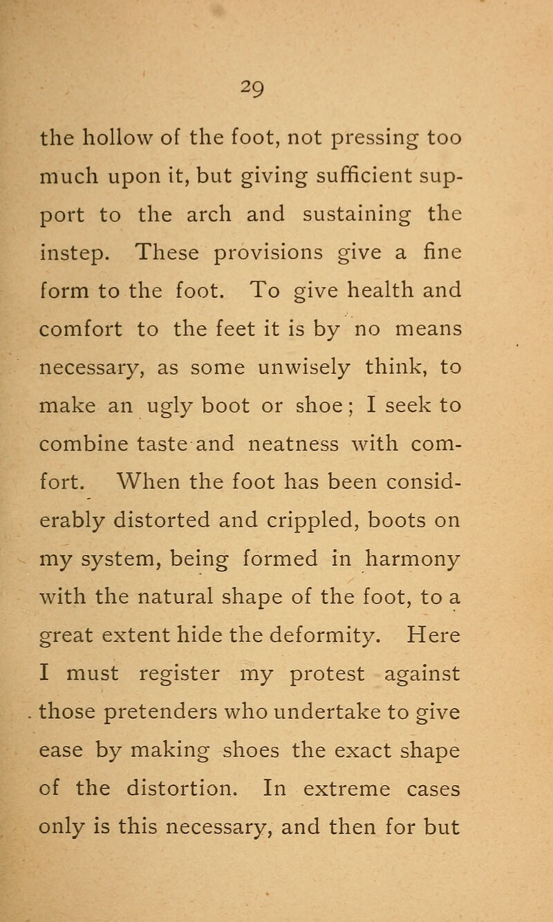 the hollow of the foot, not pressing too much upon it, but giving sufficient sup- port to the arch and sustaining the instep. These provisions give a fine form to the foot. To give health and comfort to the feet it is by no means necessary, as some unwisely think, to make an ugly boot or shoe; I seek to combine taste and neatness with com- fort. When the foot has been consid- erably distorted and crippled, boots on my system, being formed in harmony with the natural shape of the foot, to a great extent hide the deformity. Here I must register my protest against those pretenders who undertake to give ease by making shoes the exact shape of the distortion. In extreme cases only is this necessary, and then for but