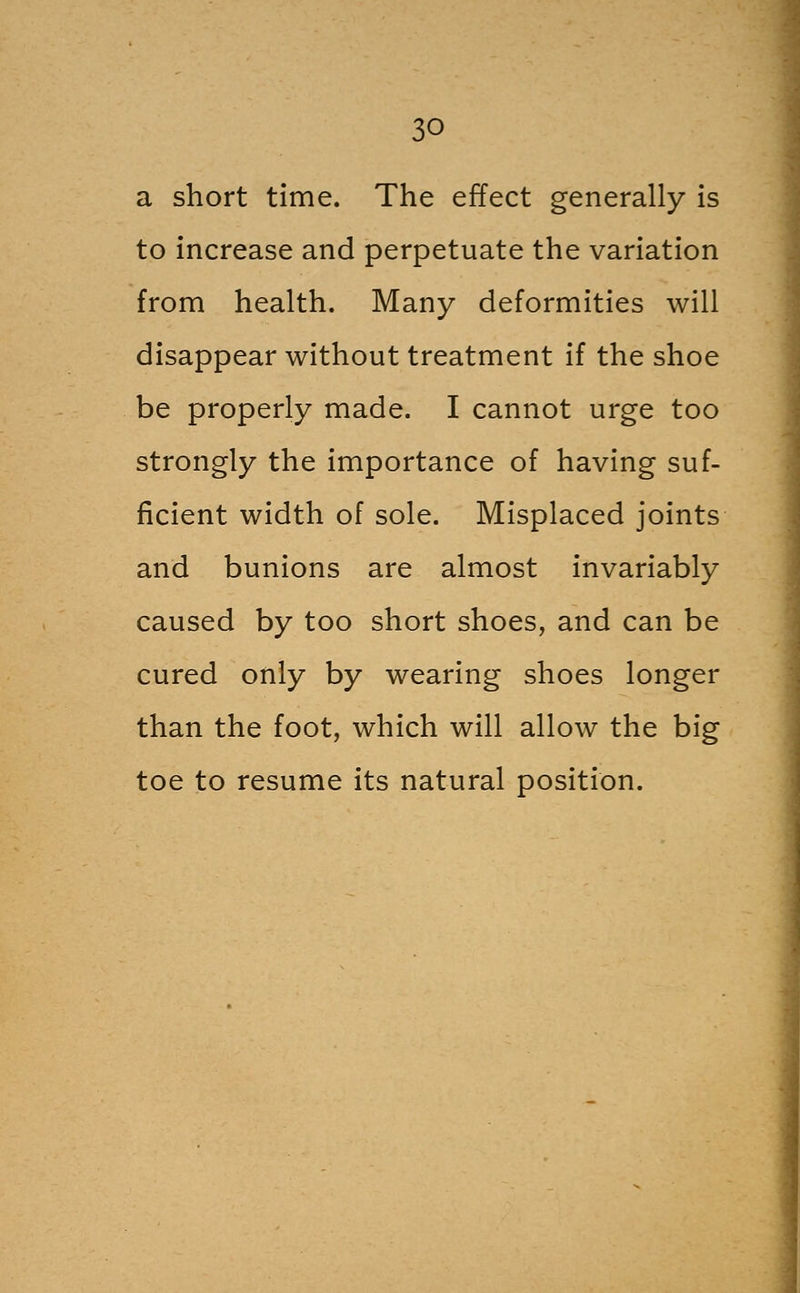 a short time. The effect generally is to increase and perpetuate the variation from health. Many deformities will disappear without treatment if the shoe be properly made. I cannot urge too strongly the importance of having suf- ficient width of sole. Misplaced joints and bunions are almost invariably caused by too short shoes, and can be cured only by wearing shoes longer than the foot, which will allow the big toe to resume its natural position.