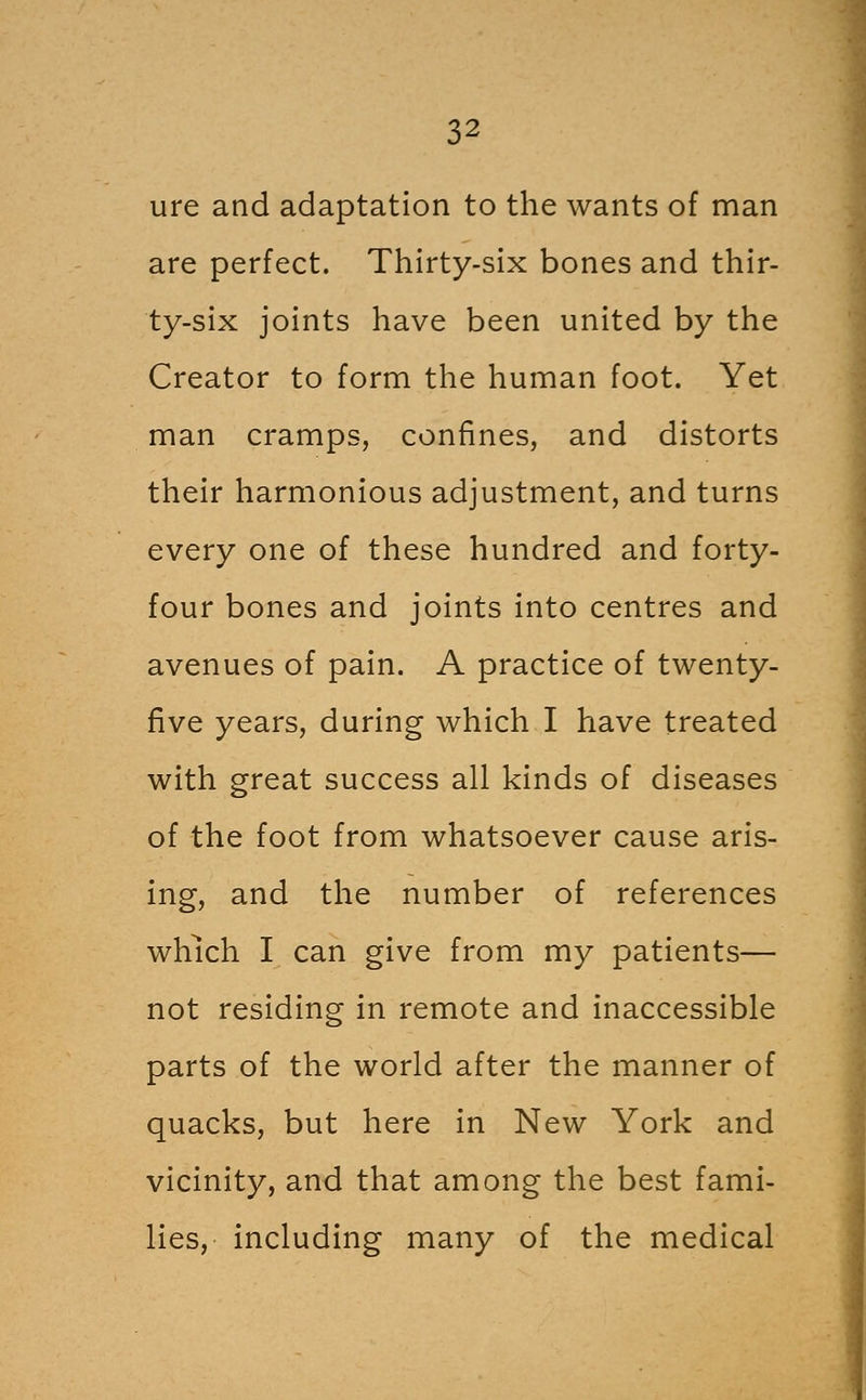 ure and adaptation to the wants of man are perfect. Thirty-six bones and thir- ty-six joints have been united by the Creator to form the human foot. Yet man cramps, confines, and distorts their harmonious adjustment, and turns every one of these hundred and forty- four bones and joints into centres and avenues of pain. A practice of twenty- five years, during which I have treated with great success all kinds of diseases of the foot from whatsoever cause aris- ing, and the number of references which I can give from my patients— not residing in remote and inaccessible parts of the world after the manner of quacks, but here in New York and vicinity, and that among the best fami- lies, including many of the medical