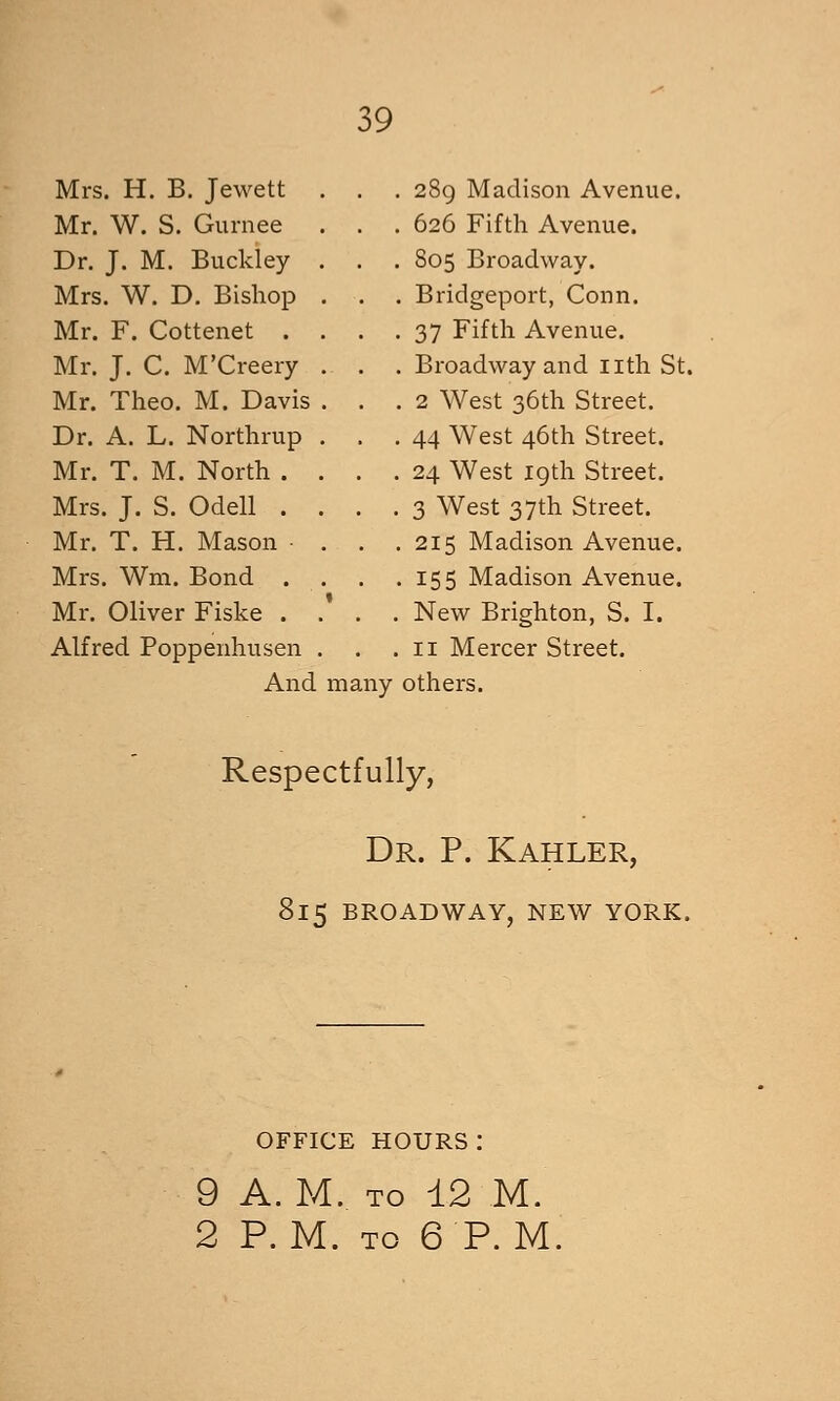 Mrs. H. B. Jewett Mr. W. S. Gurnee Dr. J. M. Buckley Mrs. W. D. Bishop Mr. F. Cottenet . Mr. J. C. M'Creery Mr. Theo. M. Davis Dr. A. L. Northrup Mr. T. M. North . Mrs. J. S. Odell . Mr. T. H. Mason Mrs. Wm. Bond . Mr. Oliver Fiske . Alfred Poppenhusen And many , 289 Madison Avenue. . 626 Fifth Avenue. . 805 Broadway. . Bridgeport, Conn. . 37 Fifth Avenue. . Broadway and iith St. . 2 West 36th Street. . 44 West 46th Street. . 24 West 19th Street. . 3 West 37th Street. . 215 Madison Avenue. .155 Madison Avenue. . New Brighton, S. I. . II Mercer Street. others. Respectfully, Dr. p. Kahler, I15 BROADWAY, NEW YORK. OFFICE hours: 9 A. M. TO 12 M. 2 P.M. TO 6 P.M.