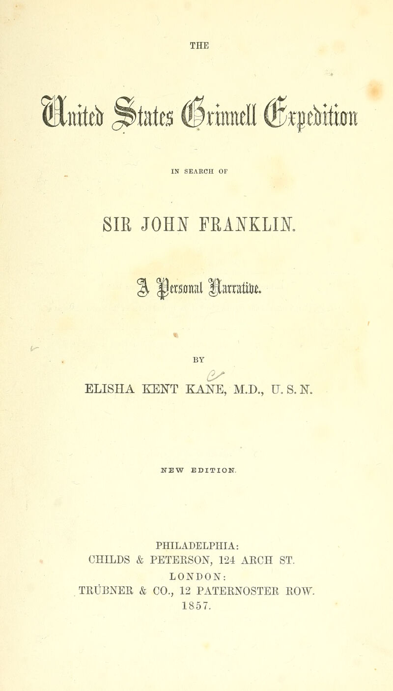 THE &M ^initB ®rmndl ®;i|.e^iti0n IN SEARCH OF SIR JOHI FRAIKLIK % 3mnml HaiiatiUt BY ELISHA KENT KA^E, M.D., U.S.K NEW EDITION. PHILADELPHIA: CHILDS & PETERSON, 124 ARCH ST. LONDON: TRUBNER & CO., 12 PATERNOSTER ROW. 1857.