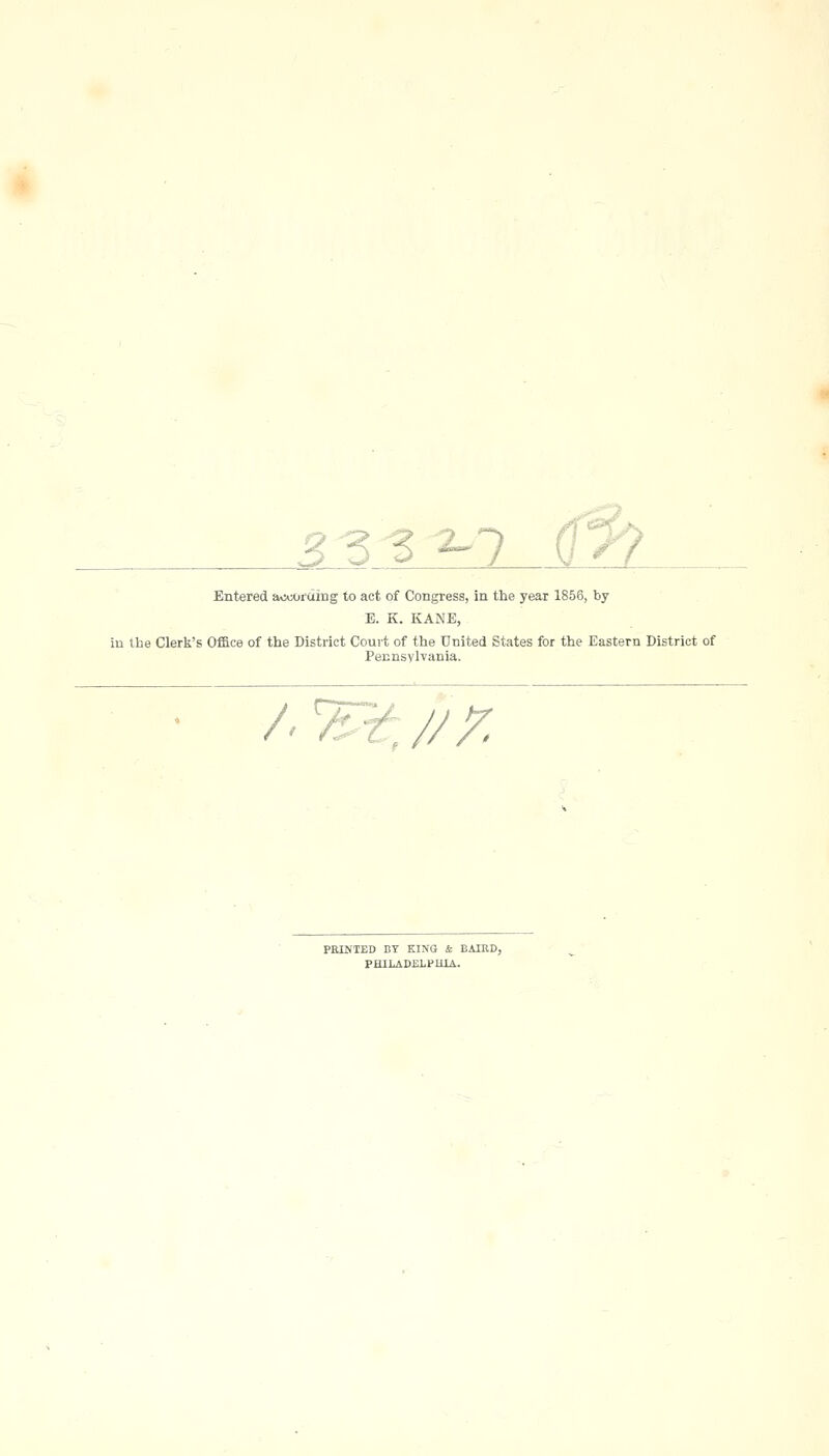 Z Z ^ ^7 Entered av>:oiding to act of Congress, in the year 1856, by E. K. KANE, in the Clerk's Office of the District Coui-t of the United States for the Eastern District of Pennsylvania. /■T^'^J/r. PRINTED BY KING & BAIED, PHILADELPHIA.