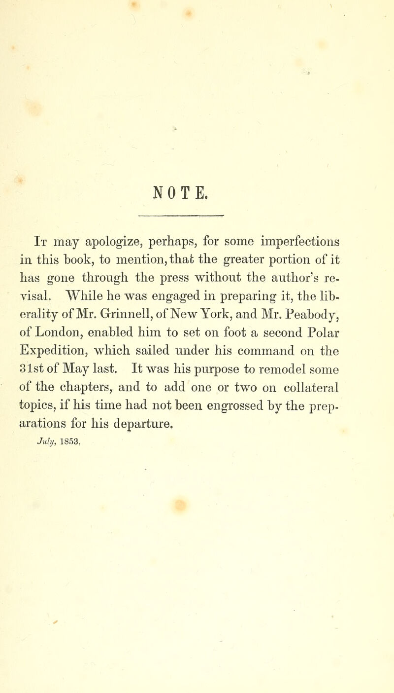 NOTE. It may apologize, perhaps, for some imperfections in. this book, to mention, that the greater portion of it has gone through the press without the author's re- visal. While he was engaged in preparing it, the lib- erality of Mr. Grinnell, of New York, and Mr. Peabody, of London, enabled him to set on foot a second Polar Expedition, which sailed under his command on the 31st of May last. It was his purpose to remodel some of the chapters, and to add one or two on collateral topics, if his time had not been engrossed by the prep- arations for his departure. July, 1853.