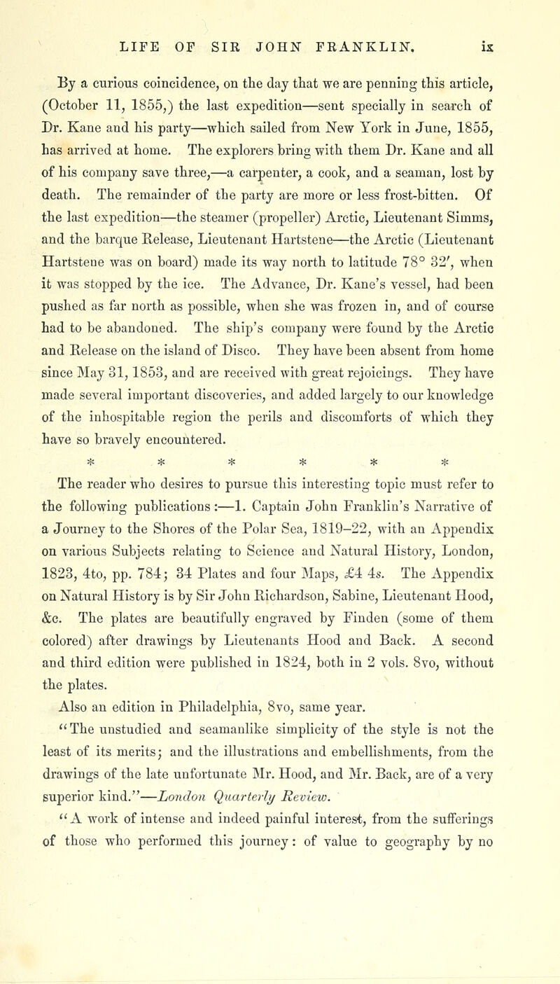 By a curious coincidence, on the day that we are penning this article, (October 11, 1855,) the last expedition—sent specially in search of Dr. Kane and his party—which sailed from New York in June, 1855, has arrived at home. The explorers bring with them Dr. Kane and all of his company save three,—a carpenter, a cook, and a seaman, lost by death. The remainder of the party are more or less frost-bitten. Of the last expedition—the steamer (propeller) Arctic, Lieutenant Simms, and the barque Kelease, Lieutenant Hartstene—the Arctic (Lieutenant Hartsteoe was on board) made its way north to latitude 78° 32', when it was stopped by the ice. The Advance, Dr. Kane's vessel, had been pushed as far north as possible, when she was frozen in, and of course had to be abandoned. The ship's company were found by the Arctic and Release on the island of Disco. They have been absent from home since May 31,1853, and are received with great rejoicings. They have made several important discoveries, and added largely to our knowledge of the inhospitable region the perils and discomforts of which they have so bravely encountered. ^ ij/i ^ ^ ^ >{; The reader who desires to pursue this interesting topic must refer to the following publications:—1. Captain John Franklin's Narrative of a Journey to the Shores of the Polar Sea, 1819-22, with an Appendix on various Subjects relating to Science and Natural History, London, 1823, 4to, pp. 784; 34 Plates and four Maps, £4 4s. The Appendix on Natural History is by Sir John Pi^ichardson, Sabine, Lieutenant Hood, &c. The plates are beautifully engraved by Finden (some of them colored) after drawings by Lieutenants Hood and Back. A second and third edition were published in 1824, both in 2 vols. 8vo, without the plates. Also an edition in Philadelphia, 8vo, same year. ''The unstudied and seamanlike simplicity of the style is not the least of its merits; and the illustrations and embellishments, from the drawings of the late unfortunate Mr. Hood, and Mr. Back, are of a very superior kind.—London Quarterly Review. A work of intense and indeed painful interest, from the sufferings of those who performed this journey: of value to geography by no