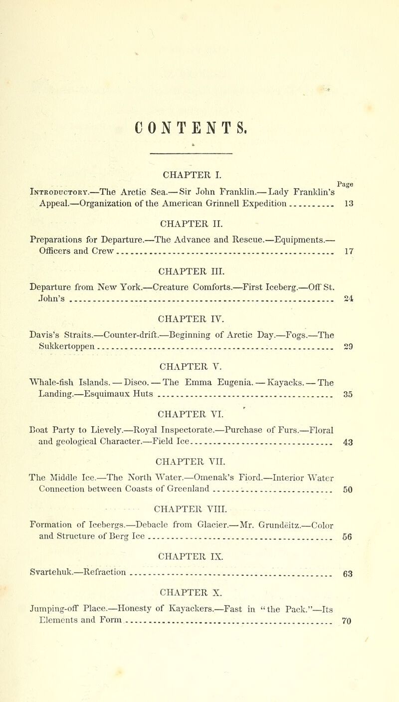 CONTENTS. CHAPTER I. Page Introductory.—The Arctic Sea.— Sir John Franklin.— Lady Franklin's Appeal.-—Organization of the American Grinnell Expedition 13 CHAPTER ir. Preparations for Departure.—The Advance and Rescue.—Equipments.— Officers and Crew 17 CHAPTER HI. Departure from New York.—Creature Comforts.—First Iceberg.—Off St. John's 24 CHAPTER IV. Davis's Straits.—Counter-drift.—Beginning of Arctic Day.—Fogs.—The Sukkertoppen 29 CHAPTER V. Whale-fish Islands. — Disco. — The Emma Eugenia. — Kayacks. — The Landing.—Esquimaux Huts 35 CHAPTER VI. Eoat Party to Lievely.—Royal Inspectorate.—Purchase of Furs.—Floral and geological Character.—Field Ice 43 CHAPTER VIL The Middle Ice.—The North Water.—Omenak's Fiord.—Interior Water Connection between Coasts of Greenland 50 • CHAPTER VIII. Formation of Icebergs.—Debacle from Glacier.— Mr. Grundeitz.—Color and Structure of Berg Ice 56 CHAPTER IX. Svartehuk.—Refraction 63 CHAPTER X. Jumping-off Place.—Honesty of Kayackers.—Fast in  the Pack.—Its Elements and Form 70