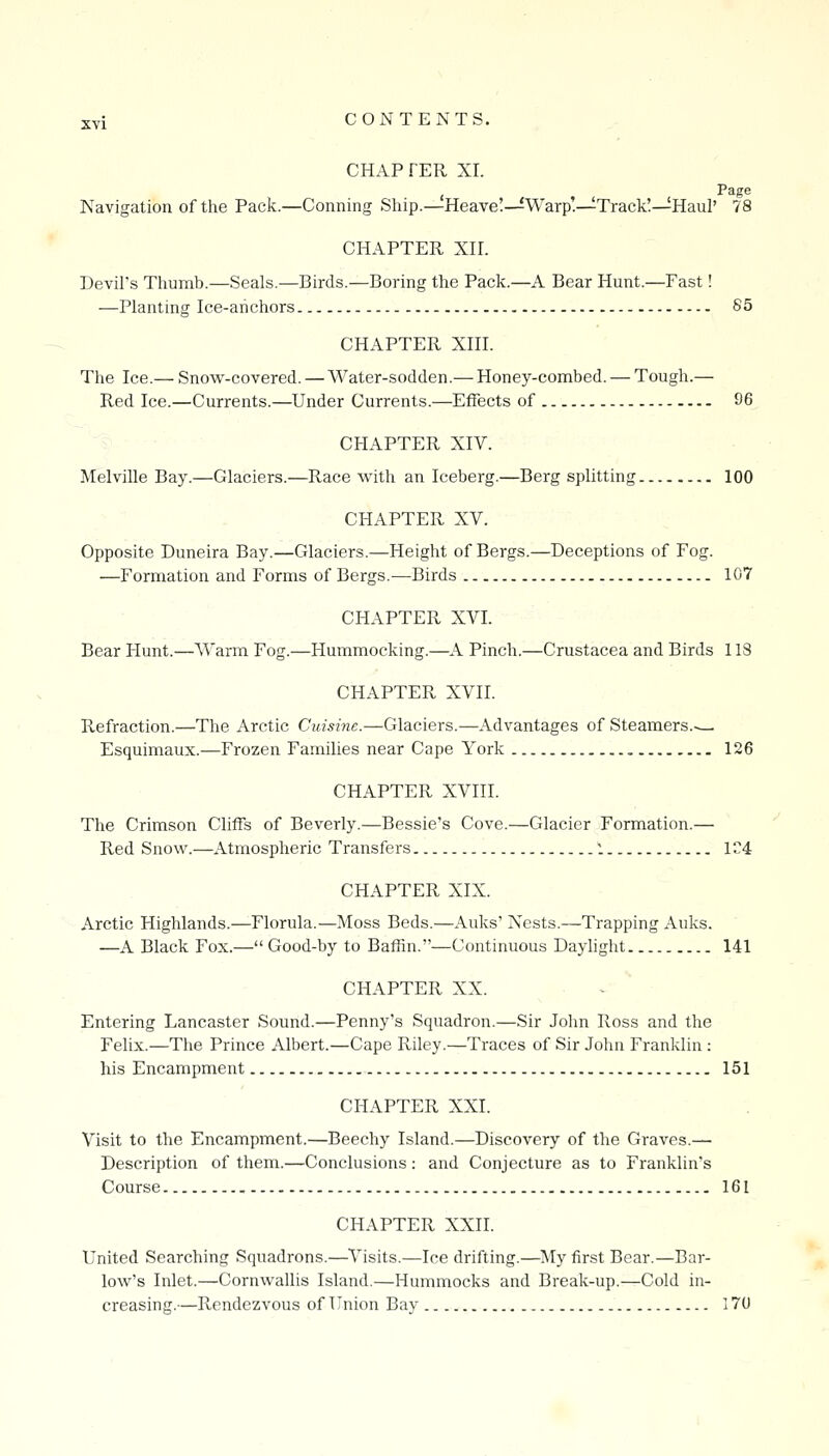 CHAP FER XI. , Page Navigation of the Pack.—Conning Ship.—Heave!—Warp.—Track!—Haul' 78 CHAPTER XH. Devil's Thumb.—Seals.—Birds.—Boring the Pack.—A Bear Hunt.—Fast! —Planting Ice-anchors 85 CHAPTER XIH. The Ice.— Snovi'-covered. — Water-sodden.— Honey-combed. — Tough.— Red Ice.—Currents.—Under Currents.—Effects of 96 CHAPTER XIV. Melville Bay.—Glaciers.—Race with an Iceberg.—Berg splitting 100 CHAPTER XV. Opposite Duneira Bay.—Glaciers.—Height of Bergs.—Deceptions of Fog. —Formation and Forms of Bergs.—Birds 107 CHAPTER XVI. Bear Hunt.—Warm Fog.—Hummocking.—A Pinch.—Crustacea and Birds 113 CHAPTER XVII. Refraction.—The Arctic Cuisine.—Glaciers.—Advantages of Steamers.— Esquimaux.—Frozen Families near Cape York 126 CHAPTER XVIII. The Crimson Cliffs of Beverly.—Bessie's Cove.—Glacier Formation.— Red Snow.—Atmospheric Transfers 1 1C4 CHAPTER XIX. Arctic Highlands.—Florula.—Moss Beds.—Auks' Nests.—Trapping Auks. —A Black Fox.— Good-by to Baffin.—Continuous Daylight 141 CHAPTER XX. Entering Lancaster Sound.—Penny's Squadron.—Sir John Ross and the Felix.—The Prince Albert.—Cape Riley.—Traces of Sir John Franklin : his Encampment 151 CHAPTER XXI. Visit to the Encampment.—Beechy Island.—Discovery of the Graves.— Description of them.—Conclusions: and Conjecture as to Franklin's Course 161 CHAPTER XXII. United Searching Squadrons.—Visits.—Ice drifting.—My first Bear.—Bar- low's Inlet.—Cornwallis Island.—Hummocks and Break-up.—Cold in- creasing.—Rendezvous of Union Bay 170