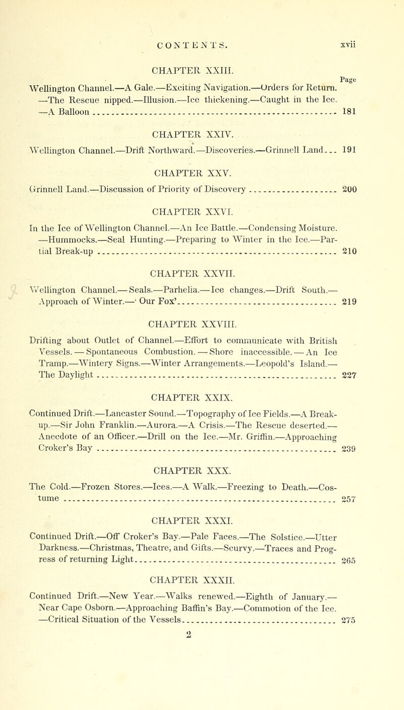 CHAPTER XXIII. Page Wellington Channel.—A Gale.—Exciting Navigation.—Urders for Return. —The Rescue nipped.—Illusion.—Ice thickening.—Caught in the Ice. —A Balloon 181 CHAPTER XXIV. Wellington Channel.—Drift Northward.—Discoveries.—Grinnell Land... 191 CHAPTER XXV. Grinnell Land.—Discussion of Priority of Discovery 200 CHAPTER XXVI. In the Ice of Wellington Channel.—x\.n Ice Battle.—Condensing Moisture. —Hummocks.—Seal Hunting.—Preparing to Winter in the Ice.—Par- tial Break-up 210 CHAPTER XXVII. Vv^ellington Channel.— Seals.—Parhelia.— Ice changes.—Drift South.— Approach of Winter.—' Our Fox' 219 CHAPTER XXVIII. Drifting about Outlet of Channel.—Effort to communicate with British Vessels. — Spontaneous Combustion. — Shore inaccessible. — An Ice Tramp.—Wintery Signs.—Winter Arrangements.—Leopold's Island.— The Daylight 227 CHAPTER XXIX. Continued Drift.—Lancaster Sound.—Topography of Ice Fields.—A Break- up.—Sir John Franklin.—Aurora.—A Crisis.—The Rescue deserted.— Anecdote of an Officer.—Drill on the Ice.—Mr. Griffin.—Approaching Croker's Bay 239 CHAPTER XXX. The Cold.—Frozen Stores.—Ices.—A Walk.—Freezing to Death.—Cos- tume 257 CHAPTER XXXI. Continued Drift.—Off Croker's Bay.—Pale Faces.—The Solstice.—Utter Darkness.—Christmas, Theatre, and Gifts.—Scurvy.—Traces and Prog- ress of returning Light 265 CHAPTER XXXn. Continued Drift.—New Year.—Walks renewed.—Eighth of January.— Near Cape Osborn.—Approaching Baffin's Bay.—Commotion of the Ice. —Critical Situation of the Vessels 275 2