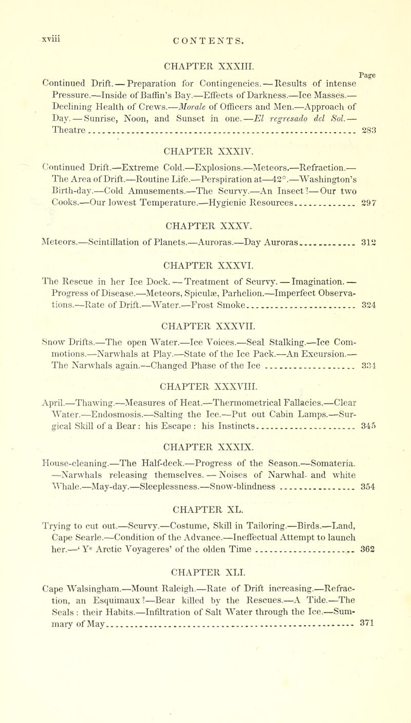 CHAPTER XXXIII. Page Continued Drift. — Preparation for Contingencies. — Results of intense Pressure.—Inside of Baffin's Bay.—Effects of Darkness.—Ice Masses.— Declining Health of Crews.—Morale of Officers and Men.—Approach of Day. — Sunrise, Noon, and Sunset in one.—El regresado del Sol.— Theatre 283 CHAPTER XXXIV. Continued Drift.—Extreme Cold.—Explosions.—Meteors.—Refraction.— The Area of Drift.—Routine Life.—Perspiration at—42°.—Washington's Birth-day.—Cold Amusements.—The Scurvy.—An Insect 1—Our two Cooks.—Our lowest Temperature.—Hygienic Resources 297 CHAPTER XXXV. Meteors.—Scintillation of Planets.—Auroras.—Day Auroras 312 CHAPTER XXXVI. The Rescue in her Ice Dock. — Treatment of Scurvy. — Imagination. — Progress of Disease.—Meteors, Spiculffi, Parhelion.—Imperfect Observa- tions.—Rate of Drift.—V^ater.—Frost Smoke 324 CHAPTER XXXVII. Snow Drifts.—The open Water.—Ice Voices.—Seal Stalking.—Ice Com- motions.—Narwhals at Play.—State of the Ice Pack.—An Excursion.— The Narwhals again.—Changed Phase of the Ice 331 CHAPTER XXXVIII. April.—Thawing.—Measures of Heat.—Thermometrical Fallacies.—Clear Water.—Endosmosis.—Salting the Ice.—Put out Cabin Lamps.—Sur- gical Skill of a Bear : his Escape : his Instincts 34.5 CHAPTER XXXIX. House-cleaning.—The Half-deck.—Progress of the Season.—Somateria. —Narwhals releasing themselves. — Noises of Narwhal- and white AVhale.—May-day.—Sleeplessness.—Snow-blindness 354 CHAPTER XL. Trying to cut out.—Scurvy.—Costume, Skill in Tailoring.—Birds.—Land, Cape Searle.—Condition of the Advance.—Ineffectual Attempt to launch her.—' Ye Arctic Voyageres' of the olden Time 362 CHAPTER XLI. Cape Walsingham.—Mount Raleigh.—Rate of Drift increasing.—Refrac- tion, an Esquimaux?—Bear killed by tlie Rescues.—A Tide.—The Seals : their Habits.—Infiltration of Salt Water through the Ice.—Sum- mary of May 371