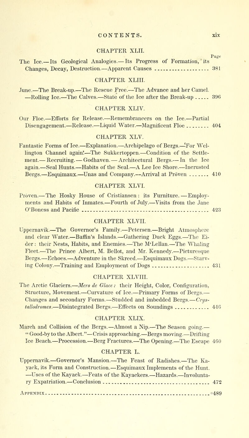 CHAPTER XLII. Page The Ice.—Its Geological Analogies.— Its Progress of Formation,' its Changes, Decay, Destruction.—Apparent Causes 381 CHAPTER XLIII. June.—The Break-up.—The Rescue Free.—The Advance and her Camel. —Rolling Ice.—The Calves.—State of the Ice after the Break-up 396 CHAPTER XLIV. Our Floe.—Efforts for Release.—Remembrancers on the Ice.—Partial Disengagement.—Release.—Liquid Water.—Magnificent Floe 404 CHAPTER XLV. Fantastic Forms of Ice.—Explanation.—Archipelago of Bergs.—For Wel- lington Channel again!—The Sukkertoppen.—Condition of the Settle- ment.— Recruiting. — Godhaven. — Architectural Bergs.— In the Ice again.—Seal Hunts.—Habits of the Seal.—A Lee Ice Shore.—Incrusted Bergs.—Esquimaux.—^Unas and Company.—Arrival at Proven 410 CHAPTER XLVL Proven.— The Hosky House of Cristiansen : its Furniture.—Employ- ments and Habits of Inmates.—Fourth of July.—Visits from the Jane O'Boness and Pacific 423 CHAPTER XLVII. Uppernavik.—The Governor's Family.—Petersen.—Bright Atmosphere and clear Water.—Baffin's Islands.—Gathering Duck Eggs.—The Ei- der : their Nests, Habits, and Enemies.—The M'Lellan.—The Whaling Fleet.—The Prince Albert, M. Bellot, and Mr. Kennedy.—Picturesque Bergs.—Echoes.—Adventure in the Skreed.—Esquimaux Dogs.—Starv- ing Colony.—Training and Employment of Dogs 431 CHAPTER XLVin. The Arctic Glaciers.—Mers dc Glace: their Height, Color, Configuration, Structure, Movement.—Curvature of Ice.—Primary Forms of Bergs.— Changes and secondary Forms.—Studded and imbedded Bergs.—Crys- tallodromes.—Disintegrated Bergs.—Effects on Soundings 44G CHAPTER XLIX. March and Collision of the Bergs.—Almost a Nip.—The Season going.—  Good-by to the Albert.—Crisis approaching.—Bergs moving.—Drifting Ice Beach.—Procession.—Berg Fractures.—The Opening.—The Escape 460 CHAPTER L. Uppernavik.—Governor's Mansion.—The Feast of Radishes.—The Ka- yack, its Form and Construction.—Esquimaux Implements of the Hunt. —Uses of the Kayack.—Feats of the Kayackers.—Hazards.—Involunta- ry Expatriation.—Conclusion 472 Appendix 489