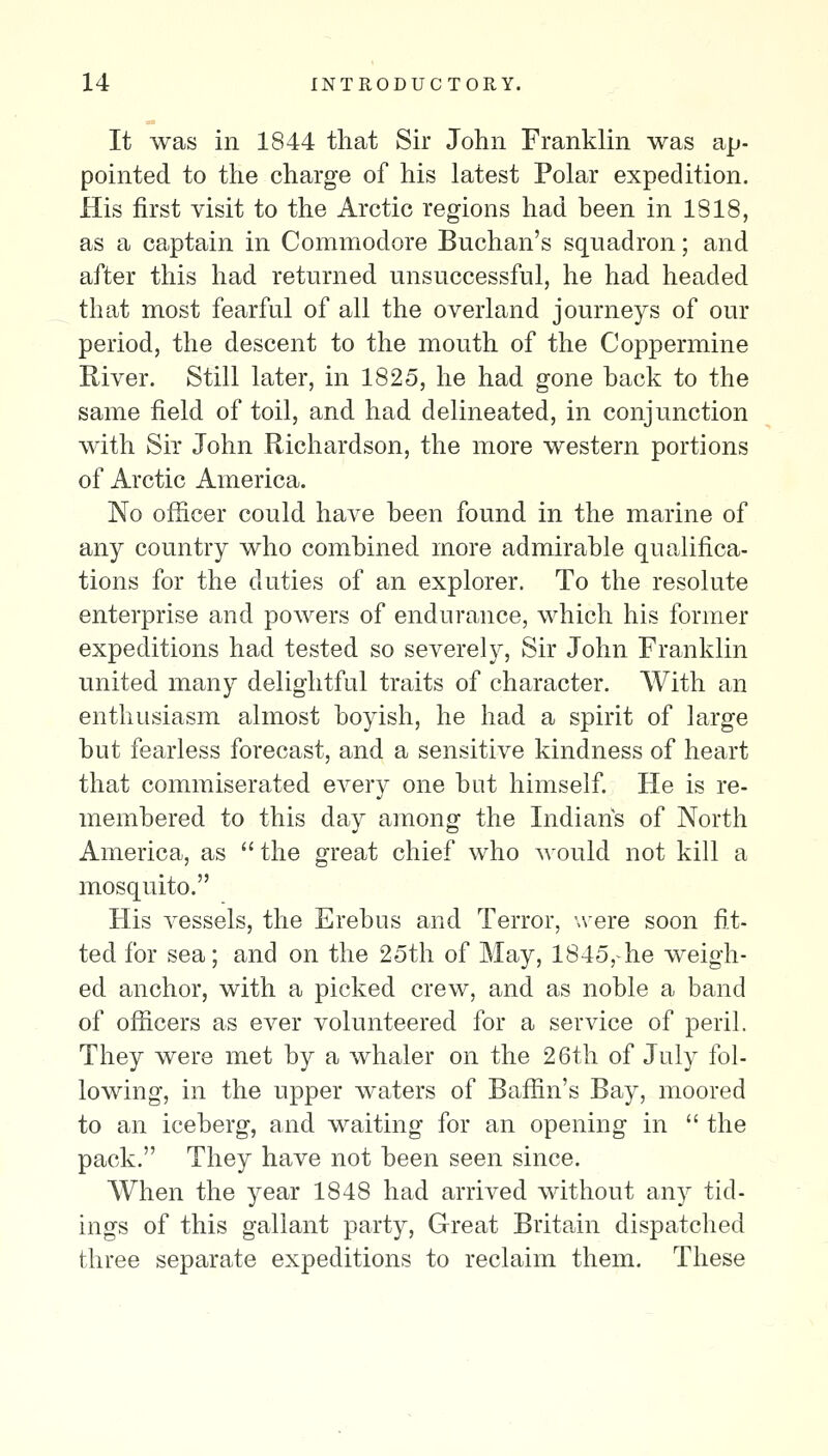 It was in 1844 that Sir John Franklin was ap- pointed to the charge of his latest Polar expedition. His first visit to the Arctic regions had been in 1818, as a captain in Commodore Buchan's squadron; and after this had returned unsuccessful, he had headed that most fearful of all the overland journeys of our period, the descent to the mouth of the Coppermine River. Still later, in 1825, he had gone back to the same field of toil, and had delineated, in conjunction with Sir John Richardson, the more western portions of Arctic America. No officer could have been found in the marine of any country who combined more admirable qualifica- tions for the duties of an explorer. To the resolute enterprise and powers of endurance, which his former expeditions had tested so severely, Sir John Franklin united many delightful traits of character. With an enthusiasm almost boyish, he had a spirit of large but fearless forecast, and a sensitive kindness of heart that commiserated every one but himself. He is re- membered to this day among the Indians of North America, as  the great chief who would not kill a mosquito. His vessels, the Erebus and Terror, -.vere soon fit- ted for sea; and on the 25th of May, 1845,-he weigh- ed anchor, with a picked crew, and as noble a band of officers as ever volunteered for a service of peril. They were met by a whaler on the 26th of July fol- lowing, in the upper waters of Baffin's Bay, moored to an iceberg, and waiting for an opening in  the pack. They have not been seen since. When the year 1848 had arrived without any tid- ings of this gallant party. Great Britain dispatched three separate expeditions to reclaim them. These