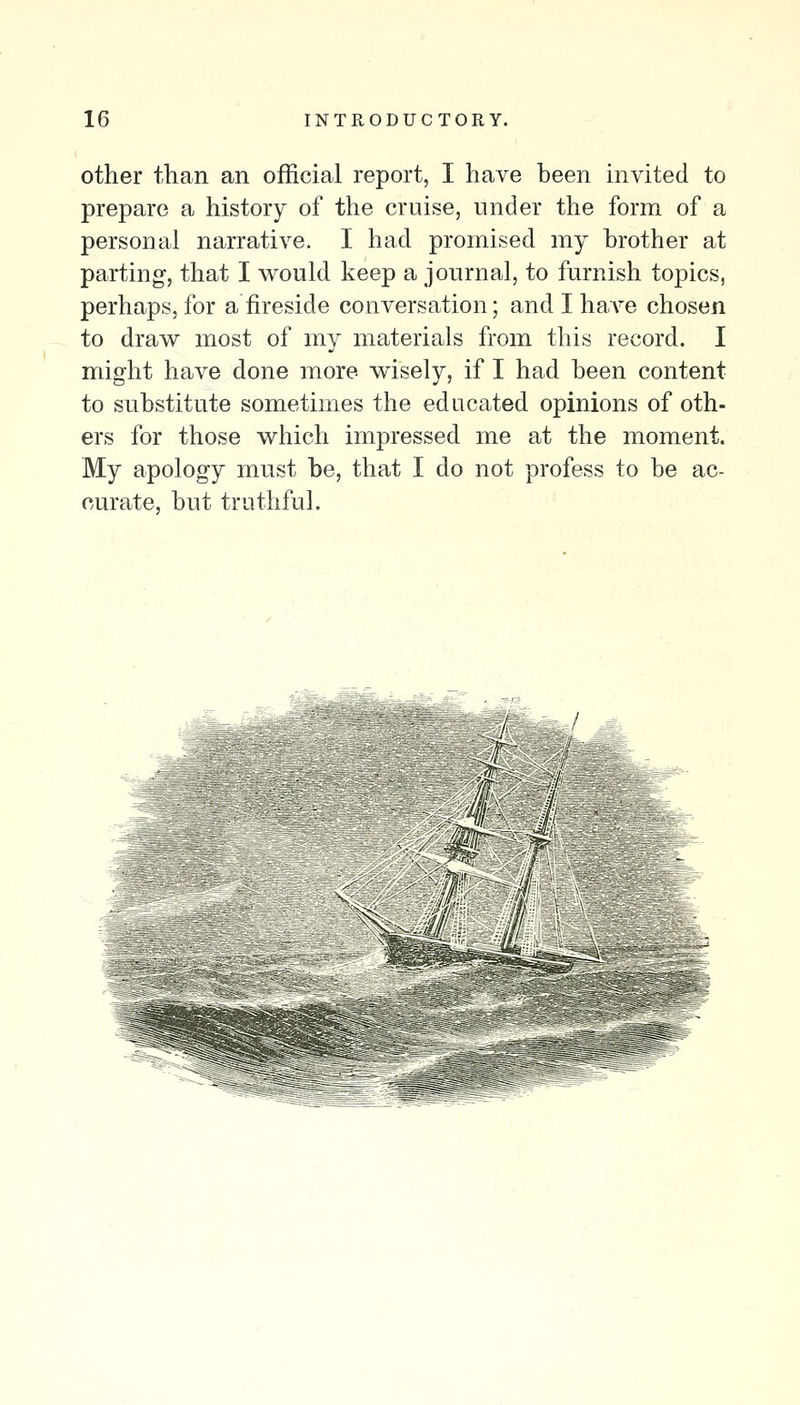 other than an official report, I have been invited to prepare a history of the cruise, under the form of a personal narrative. I had promised my brother at parting, that I would keep a journal, to furnish topics, perhaps, for a fireside conversation; and I ha\'e chosen to draw most of my materials from this record. I might have done more wisely, if I had been content to substitute sometimes the educated opinions of oth- ers for those which impressed me at the moment. My apology must be, that I do not profess to be ac- curate, but truthful. / - /