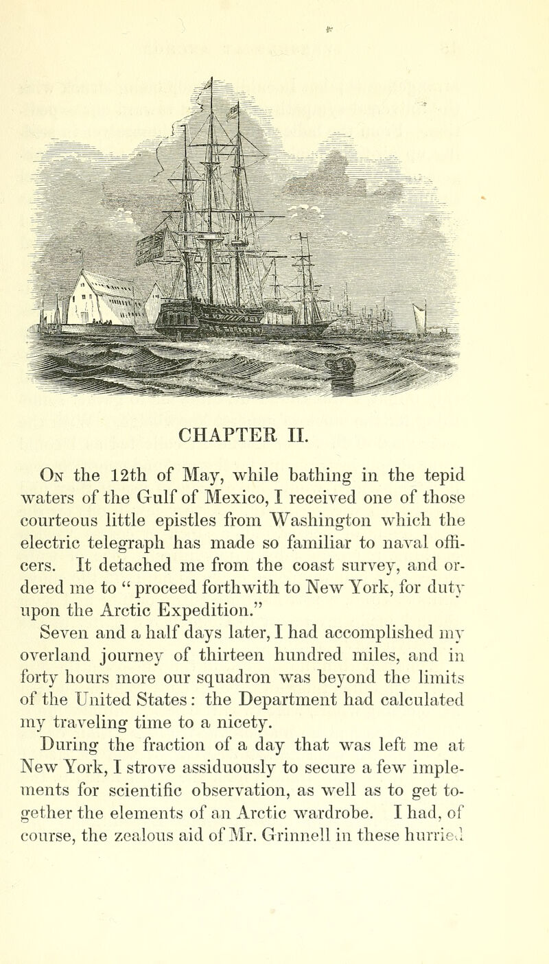 CHAPTER II. On the 12th of May, while bathing in the tepid waters of the Gulf of Mexico, I received one of those courteous little epistles from Washington which the electric telegraph has made so familiar to naval offi- cers. It detached me from the coast survey, and or- dered me to  proceed forthwith to New York, for duty upon the Arctic Expedition. Seven and a half days later, I had accomplished my overland journey of thirteen hundred miles, and in forty hours more our squadron was beyond the limits of the United States: the Department had calculated my traveling time to a nicety. During the fraction of a day that was left me at New York, I strove assiduously to secure a few imple- ments for scientific observation, as well as to get to- gether the elements of an Arctic wardrobe. I had, of course, the zealous aid of Mr. Grinnell in these hurrie.l