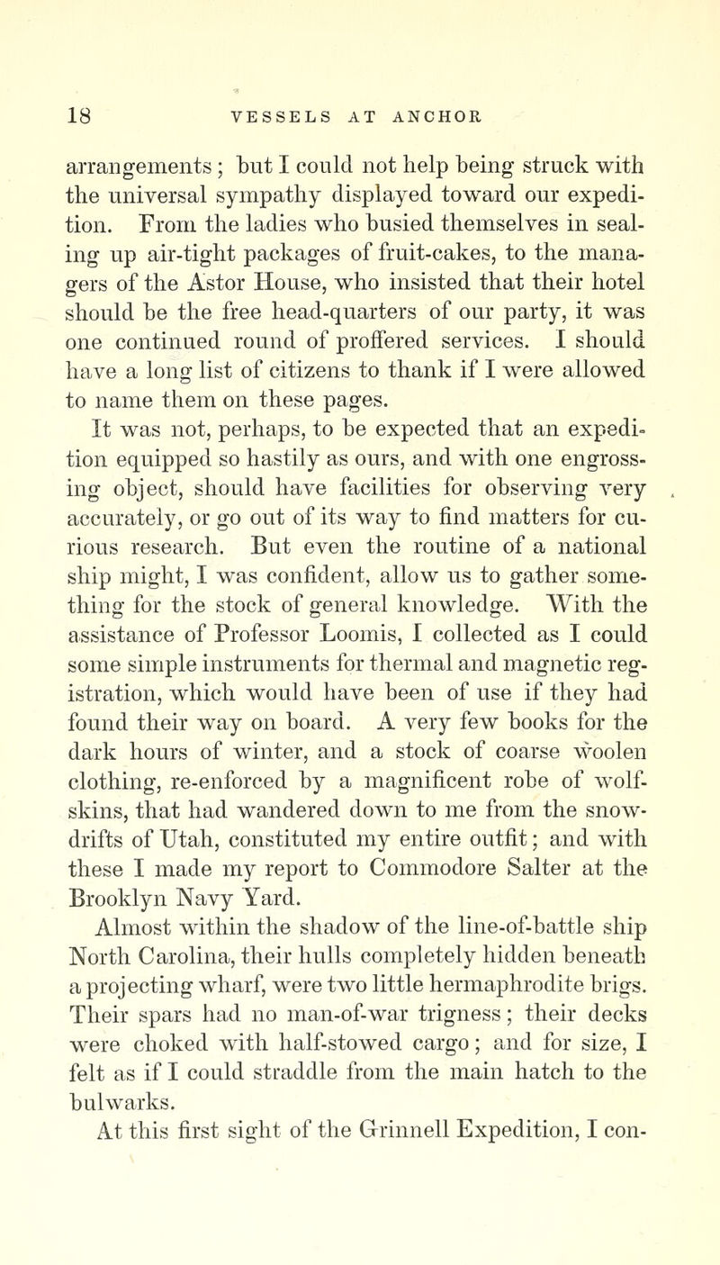 arrangements ; but I could not help being struck with the universal sympathy displayed toward our expedi- tion. From the ladies who busied themselves in seal- ing up air-tight packages of fruit-cakes, to the mana- gers of the Astor House, who insisted that their hotel should be the free head-quarters of our party, it was one continued round of proffered services. I should have a long list of citizens to thank if I were allowed to name them on these pages. It was not, perhaps, to be expected that an expedi- tion equipped so hastily as ours, and with one engross- ing object, should have facilities for observing very accurately, or go out of its way to find matters for cu- rious research. But even the routine of a national ship might, I was confident, allow us to gather some- thing for the stock of general knowledge. With the assistance of Professor Loomis, I collected as I could some simple instruments for thermal and magnetic reg- istration, which would have been of use if they had found their way on board. A very few books for the dark hours of winter, and a stock of coarse woolen clothing, re-enforced by a magnificent robe of wolf- skins, that had wandered down to me from the snow- drifts of Utah, constituted my entire outfit; and with these I made my report to Commodore Salter at the Brooklyn Navy Yard. Almost within the shadow of the line-of-battle ship North Carolina, their hulls completely hidden beneath a projecting wharf, were two little hermaphrodite brigs. Their spars had no man-of-war trigness; their decks were choked with half-stowed cargo; and for size, I felt as if I could straddle from the main hatch to the bulwarks. At this first sight of the Grinnell Expedition, I con-