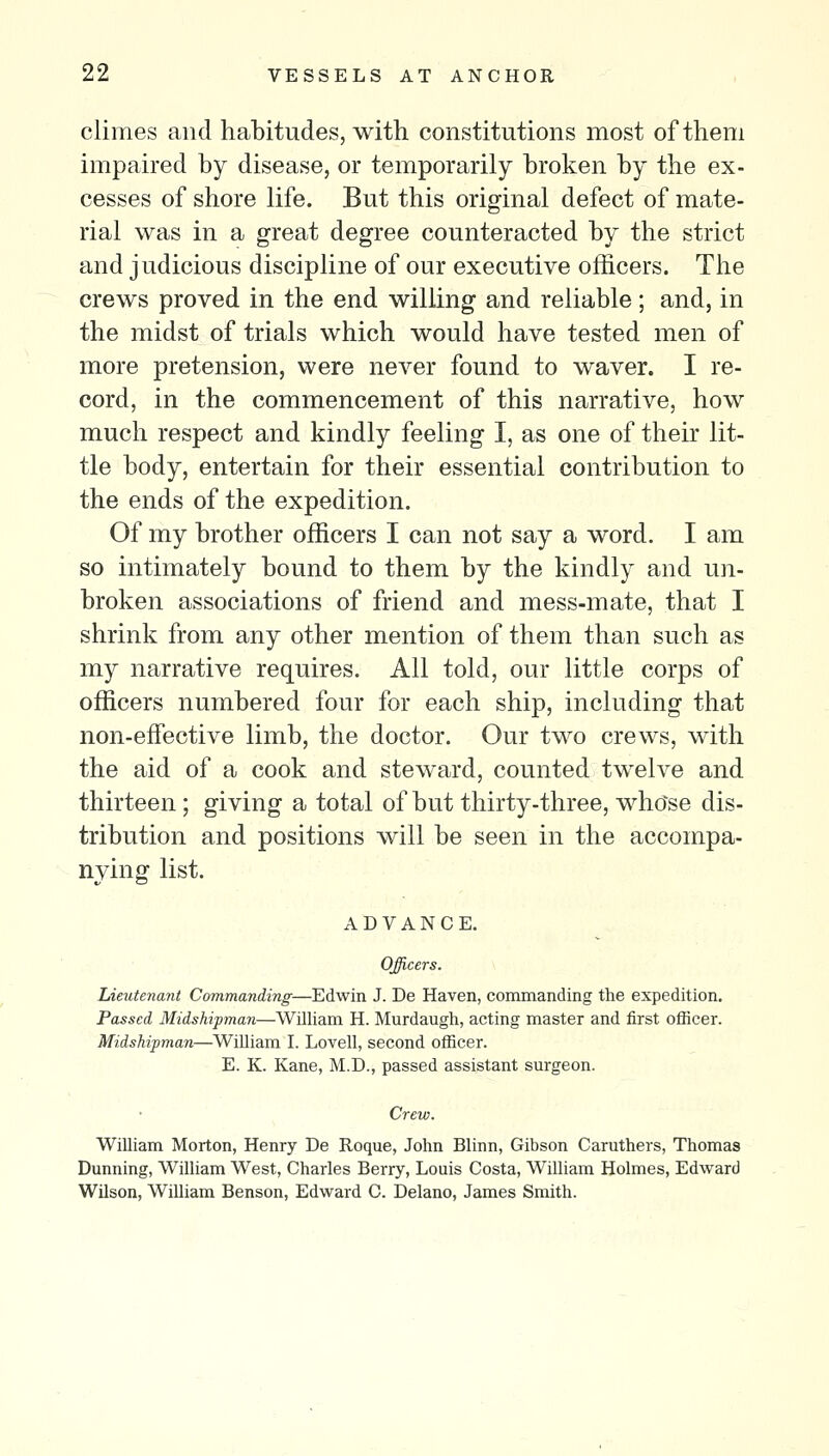 climes and habitudes, with constitutions most of them impaired by disease, or temporarily broken by the ex- cesses of shore life. But this original defect of mate- rial was in a great degree counteracted by the strict and judicious discipline of our executive officers. The crews proved in the end willing and reliable; and, in the midst of trials which would have tested men of more pretension, were never found to waver. I re- cord, in the commencement of this narrative, how much respect and kindly feeling I, as one of their lit- tle body, entertain for their essential contribution to the ends of the expedition. Of my brother officers I can not say a word. I am so intimately bound to them by the kindly and un- broken associations of friend and mess-mate, that I shrink from any other mention of them than such as my narrative requires. All told, our little corps of officers numbered four for each ship, including that non-effective limb, the doctor. Our two crews, with the aid of a cook and steward, counted twelve and thirteen; giving a total of but thirty-three, whose dis- tribution and positions will be seen in the accompa- nying list. ADVANCE. Officers. Lieutenant Commanding—Edwin J. De Haven, commanding the expedition. Passed Midshipman—William H. Murdaugh, acting master and first officer. Midshipman—William I. Lovell, second officer. E. K. Kane, M.D., passed assistant surgeon. Crew. WiUiam Morton, Henry De Roque, John Blinn, Gibson Caruthers, Thomas Dunning, William West, Charles Berry, Louis Costa, William Holmes, Edward Wilson, William Benson, Edward C. Delano, James Smith.