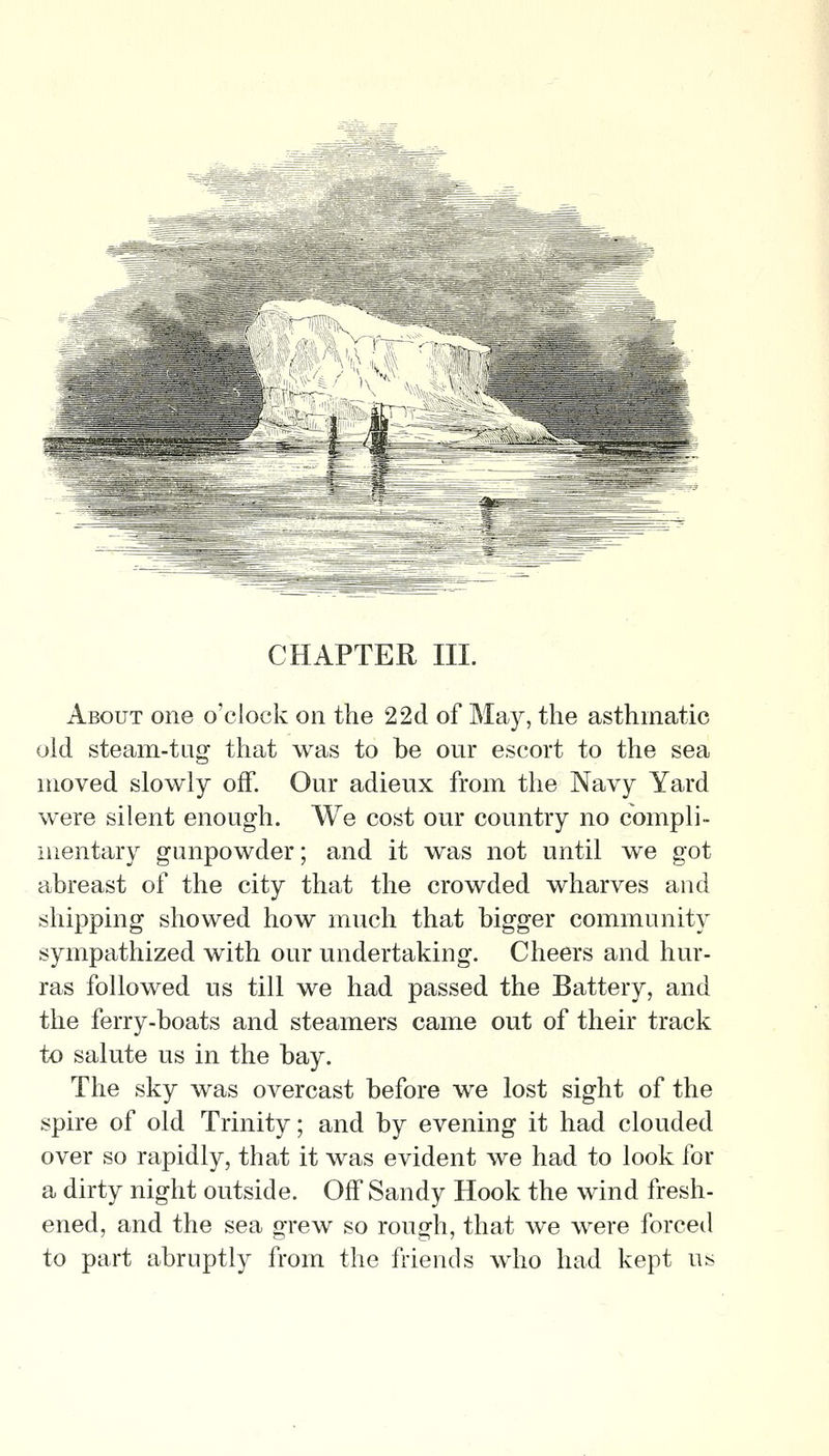 CHAPTER III. About one o'clock on the 22d of May, the asthmatic old steam-tag that was to be our escort to the sea moved slowly off. Our adieux from the Navy Yard were silent enough. We cost our country no compli- iiientary gunpowder; and it was not until we got abreast of the city that the crowded wharves and shipping showed how much that bigger community sympathized with our undertaking. Cheers and hur- ras followed us till we had passed the Battery, and the ferry-boats and steamers came out of their track to salute us in the bay. The sky was overcast before we lost sight of the spire of old Trinity; and by evening it had clouded over so rapidly, that it was evident we had to look for a dirty night outside. Off Sandy Hook the wind fresh- ened, and the sea grew so rough, that we were forced to part abruptly from the friends who had kept us