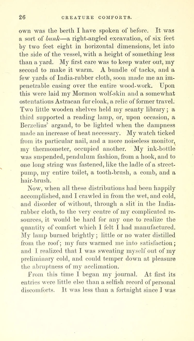 own was the berth I have spoken of before. It was a sort of bunk—a right-angled excavation, of six feet by two feet eight in horizontal dimensions, let into the side of the vessel, with a height of something less than a yard. My first care was to keep water out, my second to make it warm. A bundle of tacks, and a few yards of India-rubber cloth, soon made me an im- penetrable casing over the entire wood-work. Upon this were laid my Mormon wolf-skin and a somewhat ostentatious Astracan fur cloak, a relic of former travel. Two little wooden shelves held my scanty library; a third supported a reading lamp, or, upon occasion, a Berzelius' argand, to be lighted when the dampness made an increase of heat necessary. My watch ticked from its particular nail, and a more noiseless monitor, my thermometer, occupied another. My ink-bottle was suspended, pendulum fashion, from a hook, and to one long string was fastened, like the ladle of a street- pump, my entire toilet, a tooth-brush, a comb, and a hair-brush. Now, when all these distributions had been happily accomplished, and I crawled in from the wet, and cold, and disorder of without, throagh a slit in the India- rubber cloth, to the very centre of my complicated re- sources, it would be hard for any one to realize the quantity of comfort which I felt I had manufactured. My lamp burned brightly; little or no water distilled from the roof; my furs warmed me into satisfaction; and I realized that I was sweating myself out of my preliminary cold, and could temper down at pleasure the abruptness of my acclimation. From this time I began my journal. At first its entries were little else than a selfish record of personal discomforts. It was less than a fortnight since I was