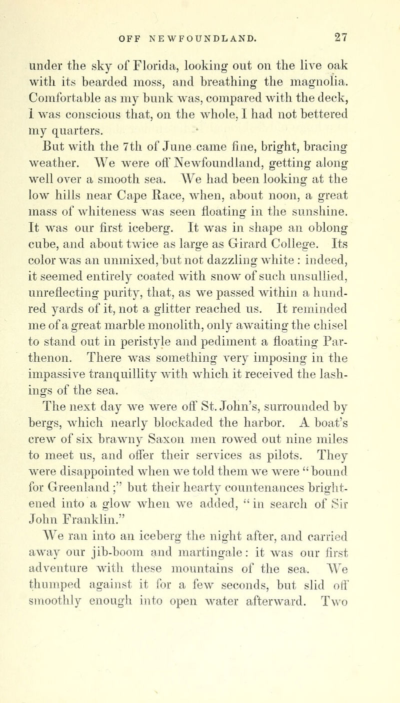 under the sky of Florida, looking out on the live oak with its bearded moss, and breathing the magnolia. Comfortable as my bunk was, compared with the deck, 1 was conscious that, on the whole, I had not bettered my quarters. But with the 7th of June came fine, bright, bracing weather. We were off Newfoundland, getting along well over a smooth sea. We had been looking at the low hills near Cape Race, when, about noon, a great mass of whiteness was seen floating in the sunshine. It was our first iceberg. It was in shape an oblong cube, and about twdce as large as G-irard College. Its color was an unmixed, but not dazzling white : indeed, it seemed entirely coated with snow of such unsullied, unreflecting purity, that, as we passed within a hund- red yards of it, not a glitter reached us. It reminded me of a great marble monolith, only awaiting the chisel to stand out in peristyle and pediment a floating Par- thenon. There was something very imposing in the impassive tranquillity with which it received the lash- ings of the sea. The next day we were off St. John's, surrounded by bergs, which nearly blockaded the harbor. A boat's crew of six brawny Saxon men rowed out nine miles to meet us, and offer their services as pilots. They were disappointed when we told them we were bound for Greenland ; but their hearty countenances bright- ened into a glow when we added,  in search of Sir John Franklin. We ran into an iceberg the night after, and ca.rried away our jib-boom and martingale: it was our first adventure with these mountains of the sea. We thumped against it for a few seconds, but slid off smoothly enough into open water afterward. Two