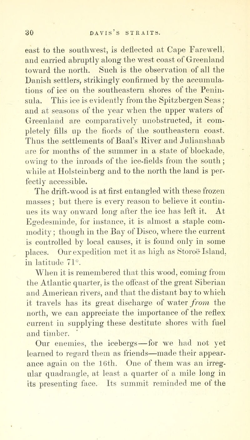 east to the southwest, is deflected at Cape Farewell, and carried abruptly along the west coast of Greenland toward the north. Such is the observation of all the Danish settlers, strikingly confirmed by the accumula- tions of ice on the southeastern shores of the Penin- sula. This ice is evidently from the Spitzbergen Seas ; and at seasons of the year when the upper waters of Greenland are comparatively unobstructed, it com- pletely fills up the fiords of the southeastern coast. Thus the settlements of Baal's River and Julianshaab are for months of the summer in a state of blockade, owing to the inroads of the ice-fields from the south; while at Holsteinberg and to the north the land is per- fectly accessible. The drift-wood is at first entangled with these frozen masses ; but there is every reason to believe it contin- ues its way onward long after the ice has left it. At Egedesminde, for instance, it is almost a staple com- modity ; though in the Bay of Disco, where the current is controlled by local causes, it is found only in some places. Our expedition met it as high as Storoe- Island, in latitude 71°. When it is remembered that this wood, coming from the Atlantic quarter, is the oficast of the great Siberian and American rivers, and that the distant bay to which it travels has its great discharge of water from the north, we can appreciate the importance of the reflex current in supplying these destitute shores with fuel and timber. Our enemies, the icebergs—for we had not yet learned to regard them as friends—made their appear- ance again on the 16th. One of them was an irreg- ular quadrangle, at least a quarter of a mile long in its presenting face. Its summit reminded me of the