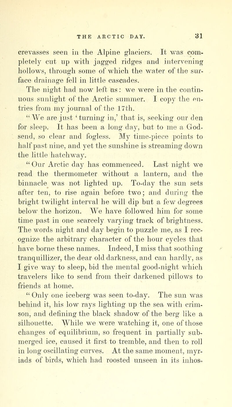 crevasses seen in the Alpine glaciers. It v/as com- pletely cut up with jagged ridges and intervening hollows, through some of which the water of the sur- face drainage fell in little cascades. The night had now left us: we were in the contin- uous sunlight of the Arctic summer. I copy the en- tries from my journal of the 17th. We are just 'tnrning in,' that is, seeking our den for sleep. It has been a long day, but to me a God- send, so clear and fogless. My time-piece points to half past nine, and yet the sunshine is streaming down the little hatchway. Oar Arctic day has commenced. Last night we read the thermometer without a lantern, and the binnacle was not lighted up. To-day the sun sets after ten, to rise again before two; and during the bright twilight interval he will dip but a few degrees below the horizon. We have followed him for some time past in one scarcely varying track of brightness. The words night and day begin to puzzle me, as I rec- ognize the arbitrary character of the hour cycles that have borne these names. Indeed, I miss that soothing tranquillizer, the dear old darkness, and can hardly, as I give way to sleep, bid the mental good-night which travelers like to send from their darkened pillows to friends at home.  Only one iceberg was seen to-day. The sun was behind it, his low rays lighting up the sea with crim- son, and defining the black shadow of the berg like a silhouette. While we were watching it, one of those changes of equilibrium, so frequent in partially sub- merged ice, caused it first to tremble, and then to roll in long oscillating curves. At the same moment, myr- iads of birds, which had roosted unseen in its inhos-
