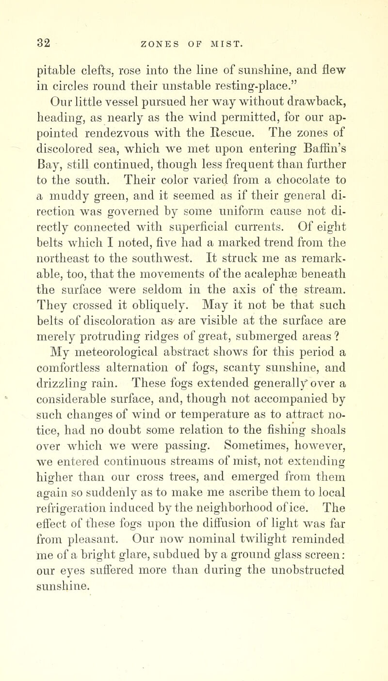 82 ZONES OF MIST. pitable clefts, rose into the line of sunshine, and flew in circles round their unstable resting-place. Our little vessel pursued her way without drawback, heading, as nearly as the wind permitted, for our ap- pointed rendezvous with the Rescue. The zones of discolored sea, which we met upon entering Baffin's Bay, still continued, though less frequent than further to the south. Their color varied from a chocolate to a muddy green, and it seemed as if their general di- rection was governed by some uniform cause not di- rectly connected with superficial currents. Of eight belts which I noted, five had a marked trend from the northeast to the southwest. It struck me as remark- able, too, that the movements of the acalephse beneath the surface were seldom in the axis of the stream. They crossed it obliquely. May it not be that such belts of discoloration as^ are visible at the surface are merely protruding ridges of great, submerged areas ? My meteorological abstract shows for this period a comfortless alternation of fogs, scanty sunshine, and drizzling rain. These fogs extended generally over a considerable surface, and, though not accompanied by such changes of wind or temperature as to attract no- tice, had no doubt some relation to the fishing shoals over which we were passing. Sometimes, however, we entered continuous streams of mist, not extending higher than our cross trees, and emerged froin them again so suddenly as to make me ascribe them to local refrigeration induced by the neighborhood of ice. The effect of these fogs upon the diffusion of light was far from pleasant. Our now nominal twilight reminded me of a bright glare, subdued by a ground glass screen: our eyes suffered more than during the unobstructed sunshine.
