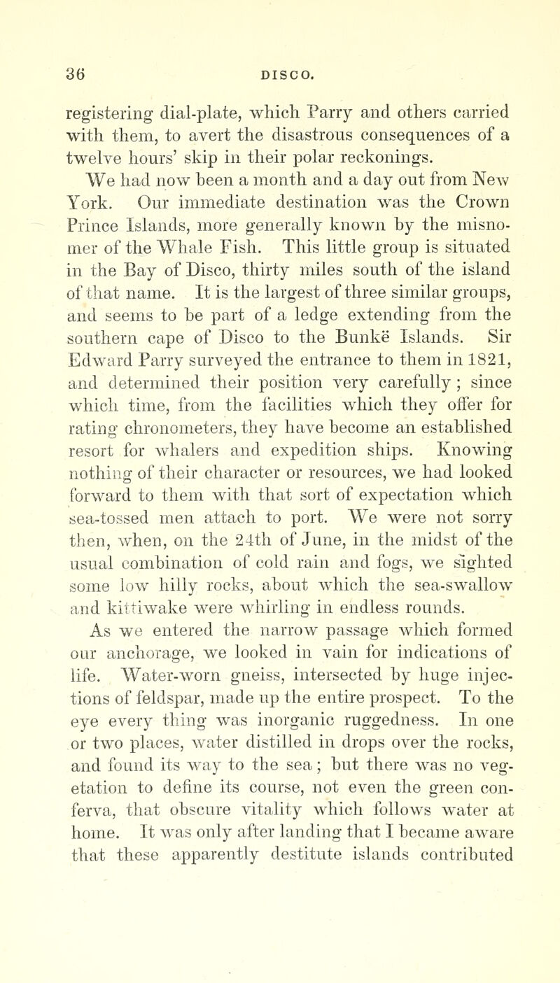registering dial-plate, which Parry and others carried with them, to avert the disastrous consequences of a twelve hours' skip in their polar reckonings. We had now heen a month and a day out from New York. Our immediate destination was the Crown Prince Islands, more generally known hy the misno- mer of the Whale Fish. This little group is situated in the Bay of Disco, thirty miles south of the island of that name. It is the largest of three similar groups, and seems to he part of a ledge extending from the southern cape of Disco to the Bunke Islands. Sir Edward Parry surveyed the entrance to them in 1821, and determined their position very carefully ; since which time, from the facilities which they offer for rating chronometers, they have become an established resort for whalers and expedition ships. Knowing nothing of their character or resources, we had looked forward to them with that sort of expectation which sea-tossed men attach to port. We were not sorry then, when, on the 24th of June, in the midst of the usual combination of cold rain and fogs, we sighted some low hilly rocks, about which the sea-swallow and kittiwake were whirling in endless rounds. As we entered the narrow passage which formed our anchorage, we looked in vain for indications of life. AVater-worn gneiss, intersected by huge injec- tions of feldspar, made up the entire prospect. To the eye every thing was inorganic ruggedness. In one or two places, water distilled in drops over the rocks, and found its way to the sea; but there was no veg- etation to define its course, not even the green con- ferva, that obscure vitality which follows water at home. It was only after landing that I became aware that these apparently destitute islands contributed