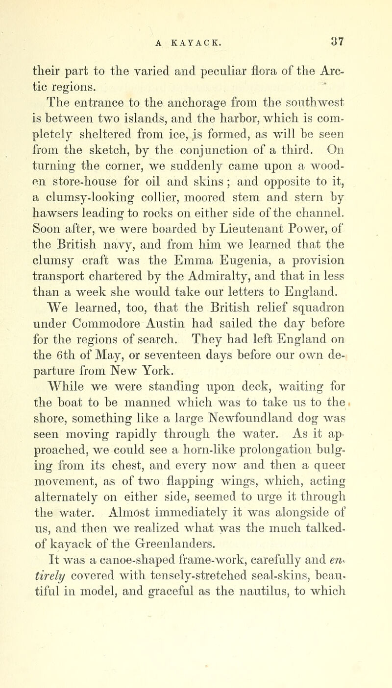 their part to the varied and peculiar flora of the Arc- tic regions. The entrance to the anchorage from the southwest is between two islands, and the harbor, which is com- pletely sheltered from ice, is formed, as will be seen from the sketch, by the conjunction of a third. On turning the corner, we suddenly came upon a wood- en store-house for oil and skins ; and opposite to it, a clumsy-looking collier, moored stem and stern by hawsers leading to rocks on either side of the channel. Soon after, we were boarded by Lieutenant Power, of the British navy, and from him we learned that the clumsy craft was the Emma Eugenia, a provision transport chartered by the Admiralty, and that in less than a week she would take our letters to England. We learned, too, that the British relief squadron under Commodore Austin had sailed the day before for the regions of search. They had left England on the 6th of May, or seventeen days before our own de- parture from New York. While we were standing upon deck, waiting for the boat to be manned which was to take us to the shore, sometliing like a large Newfoundland dog was seen moving rapidly through the water. As it ap- proached, we could see a horn-like prolongation bulg- ing from its chest, and every now and then a queer movement, as of two flapping wings, which, acting alternately on either side, seemed to urge it through the water. Almost immediately it was alongside of us, and then we realized what wa.s the much talked- of kayack of the Greenlanders. It was a canoe-shaped frame-work, carefully and en^ tirely covered with tensely-stretched seal-skins, beau- tiful in model, and graceful as the nautilus, to which