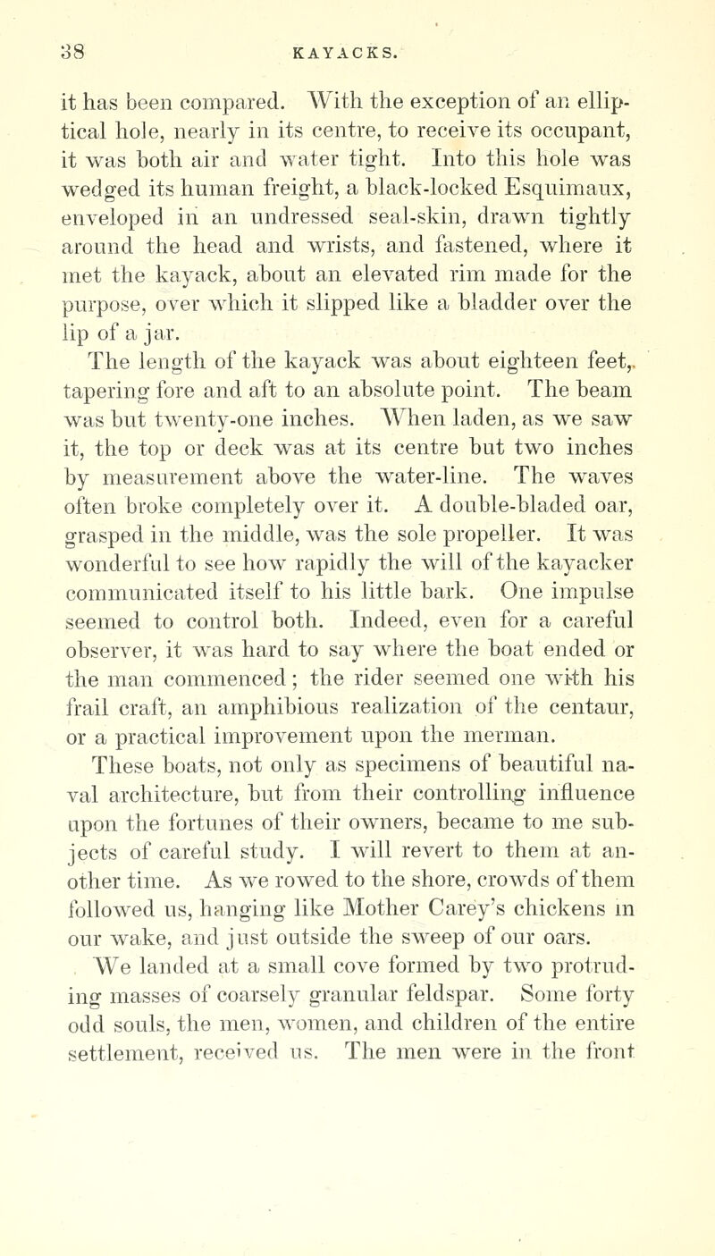 o8 KAYACKS. it has been compared. AVith the exception of an ellip- tical hole, nearly in its centre, to receive its occupant, it was both air and water tight. Into this hole was wedged its human freight, a black-locked Esquimaux, enveloped in an undressed seal-skin, drawn tightly around the head and wrists, and fastened, where it met the kayack, about an elevated rim made for the purpose, over which it slipped like a bladder over the lip of a jar. The length of the kayack was about eighteen feet,, tapering fore and aft to an absolute point. The beam was but twenty-one inches. A¥hen laden, as we saw it, the top or deck was at its centre but two inches by measurement above the water-line. The waves often broke completely over it. A double-bladed oar, grasped in the middle, was the sole propeller. It was wonderful to see how rapidly the will of the kayacker communicated itself to his little bark. One impulse seemed to control both. Indeed, even for a careful observer, it was hard to say where the boat ended or the man commenced; the rider seemed one wtth his frail craft, an amphibious realization of the centaur, or a practical improvement upon the merman. These boats, not only as specimens of beautiful na- val architecture, but from their controlliug influence upon the fortunes of their owners, became to me sub- jects of careful study. I will revert to them at an- other time. As we rowed to the shore, crowds of them followed us, hanging like Mother Carey's chickens m our wake, and just outside the sweep of our oars. We landed at a small cove formed by two protrud- ing masses of coarsely granular feldspar. Some forty odd souls, the men, women, and children of the entire settlement, received us. The men were in the front