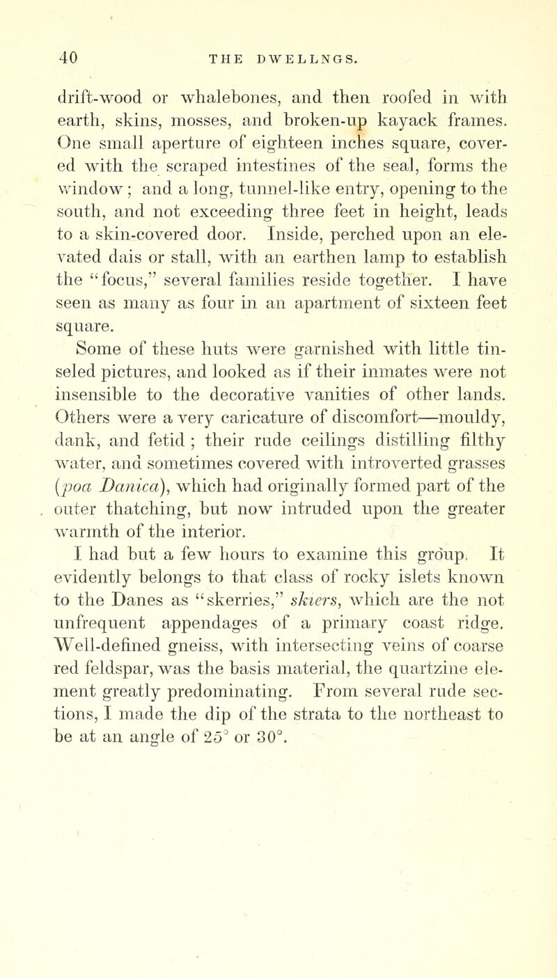 drift-wood or whalebones, and then roofed in with earth, skins, mosses, and broken-up kayack frames. One small aperture of eighteen inches square, cover- ed with the scraped intestines of the sea,l, forms the window ; and a long-, tunnel-like entry, opening to the south, and not exceeding three feet in height, leads to a skin-covered door. Inside, perched upon an ele- vated dais or stall, with an earthen lamp to establish the focus, several families reside together. I have seen as many as four in an apartment of sixteen feet square. Some of these huts were garnished with little tin- seled pictures, and looked as if their inmates were not insensible to the decorative vanities of other lands. Others were a very caricature of discomfort—mouldy, dank, and fetid ; their rude ceilings distilling filthy water, and sometimes covered with introverted grasses (jjoa Danica), which had originally formed part of the outer thatching, but now intruded upon the greater Avarmth of the interior. I had but a few hours to examine this group. It evidently belongs to that class of rocky islets known to the Danes as skerries, skiers, which are the not unfrequent appendages of a primary coast ridge. Well-defined gneiss, with intersecting veins of coarse red feldspar, was the basis material, the quartzine ele- ment greatly predominating. From several rude sec- tions, I made the dip of the strata to the northeast to be at an an2le of 25^ or 30°.