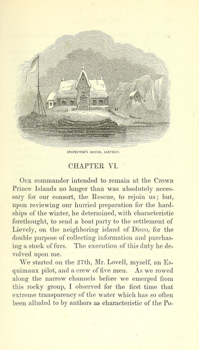 !!v\ f^ h inspector's house, LIEVELY. CHAPTER VI. OuE commander intended to remain at the Crown Prince Islands no longer than was absolutely neces- sary for our consort, the Hescue, to rejoin us; but, upon reviewing our hurried preparation for the hard- ships of the winter, he determined, with characteristic forethought, to send a boat party to the settlement of Lievely, on the neighboring island of Disco, for the double purpose of collecting information and purchas- ing a stock of furs. The execution of this duty he de- volved upon me. We started on the 27th, Mr. Lovell, myself, an Es- quimaux pilot, and a crew of five men. As we rowed along the narrow channels before we emerged from this rocky group, I observed for the first time that extreme transparency of the water which has so often been alluded to by authors as characteristic of the Po-