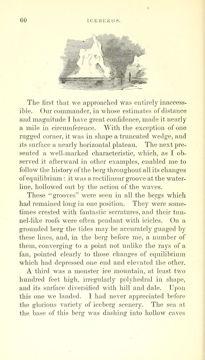 The first that we approached was entnely inaccess- ible. Our commander, in whose estimates of distance and magnitude I have great confidence, made it nearly a mile in circumference. With the exception of one rugged corner, it was in shape a truncated wedge, and its surface a nearly horizontal plateau. The next pre- sented a well-marked characteristic, which, as I ob- served it afterward in other examples, enabled me to follow the history of the berg throughout all its changes of equilibrium: it was a rectilinear groove at the water- line, hollowed out by the action of the waves. These grooves were seen in all the bergs which had remained long in one position. They were some- times crested with fantastic serratures, and their tun- nel-like roofs were often pendant with icicles. On a grounded berg the tides may be accurately guaged by these lines, and, in the berg before me, a number of them, converging to a point not unlike the rays of a fan, pointed clearly to those changes of equilibrium which had depressed one end and elevated the other. A third was a monster ice mountain, at least two hundred feet high, irregularly polyhedral in shape, and its surface diversified with hill and dale. Upon this one we landed. I had never appreciated before the glorious variety of iceberg scenery. The sea at the base of this berg was dashing into hollow caves