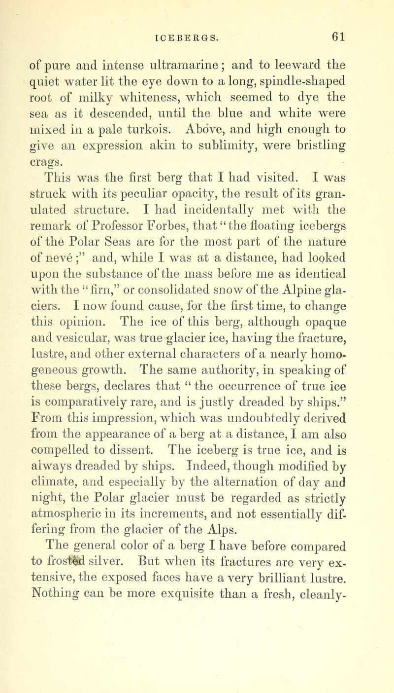 of pure and intense ultramarine; and to leeward the quiet water lit the eye down to a long, spindle-shaped root of milky whiteness, which seemed to dye the sea as it descended, until the blue and white were mixed in a pale turkois. Above, and high enough to give an expression akin to sublimity, were bristling crags. This was the first berg that I had visited. I was struck with its peculiar opacity, the result of its gran- ulated structure. I had incidentally met with the remark of Professor Forbes, that the floating icebergs of the Polar Seas are for the most part of the nature of neve ; and, while I was at a distance, had looked upon the substance of the mass before me as identical with the  firn, or consolidated snow of the Alpine gla- ciers. I now found cause, for the first time, to change this opinion. The ice of this berg, although opaque and vesicular, was true glacier ice, having the fracture, lustre, and other external characters of a nearly homo- geneous growth. The same authority, in speaking of these bergs, declares that  the occurrence of true ice is comparatively rare, and is justly dreaded by ships. From this impression, which was undoubtedly derived from the appearance of a berg at a distance, I am also compelled to dissent. The iceberg is true ice, and is always dreaded by ships. Indeed, though modified by climate, and especially by the alternation of day and night, the Polar glacier must be regarded as strictly atmospheric in its increments, and not essentially dif- fering from the glacier of the Alps. The general color of a berg I have before compared to frost^ silver. But when its fractures are very ex- tensive, the exposed faces have a very brilliant lustre. Nothing can be more exquisite than a fresh, cleanly-