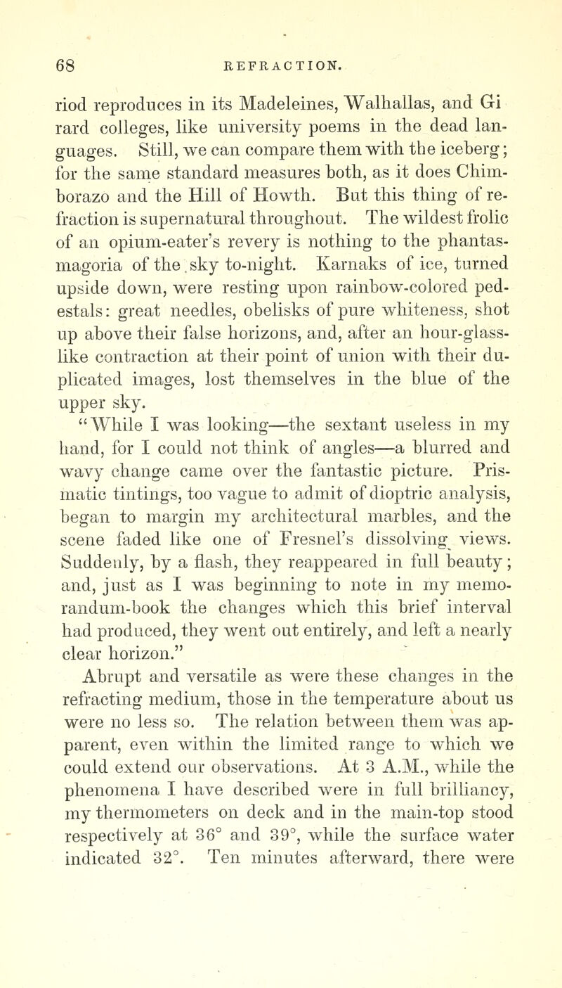 riod reproduces in its Madeleines, Walhallas, and Gi rard colleges, like university poems in the dead lan- guages. Still, we can compare them with the iceberg; for the same standard measures both, as it does Chim- borazo and the Hill of Howth. But this thing of re- fraction is supernatural throughout. The wildest frolic of an opium-eater's revery is nothing to the phantas- magoria of the, sky to-night. Karnaks of ice, turned upside down, were resting upon rainbow-colored ped- estals : great needles, obelisks of pure whiteness, shot up above their false horizons, and, after an hour-glass- like contraction at their point of union with their du- plicated images, lost themselves in the blue of the upper sky. While I was looking—the sextant useless in my hand, for I could not think of angles—a blurred and wavy change came over the fantastic picture. Pris- matic tintings, too vague to admit of dioptric analysis, began to margin my architectural marbles, and the scene faded like one of Fresnel's dissolving^ views. Suddenly, by a flash, they reappeared in full beauty; and, just as I was beginning to note in my memo- randum-book the changes which this brief interval had produced, they went out entirely, and left a nearly clear horizon. Abrupt and versatile as were these changes in the refracting medium, those in the temperature about us were no less so. The relation between them was ap- parent, even within the limited range to which we could extend our observations. At 3 A.M., while the phenomena I have described were in full brilliancy, my thermometers on deck and in the main-top stood respectively at 36° and 39°, while the surface water indicated 32°. Ten minutes afterward, there were