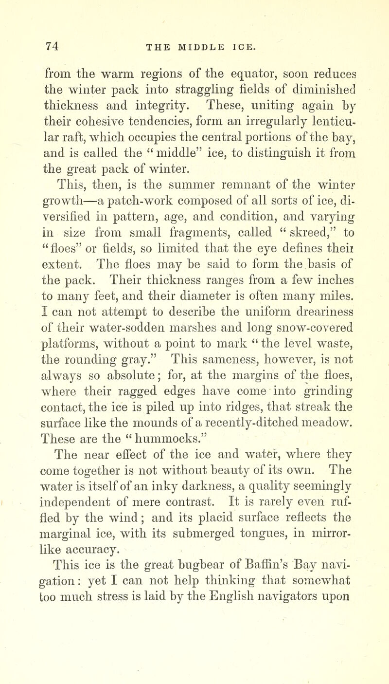 from the warm regions of the equator, soon reduces the winter pack into straggling fields of diminished thickness and integrity. These, uniting again hy their cohesive tendencies, form an irregularly lenticu- lar raft, which occupies the central portions of the hay, and is called the  middle ice, to distinguish it from the great pack of winter. This, then, is the summer remnant of the winter growth—a patch-work composed of all sorts of ice, di- versified in pattern, age, and condition, and varying in size from small fragments, called  skreed, to  floes or fields, so limited that the eye defines theii extent. The floes may he said to form the hasis of the pack. Their thickness ranges from a few inches to many feet, and their diameter is often many miles. I can not attempt to describe the uniform dreariness of their water-sodden marshes and long snow-covered platforms, without a point to mark  the level waste, the rounding gray. This sameness, however, is not always so absolute; for, at the margins of the floes, where their ragged edges have come into grinding contact, the ice is piled up into ridges, that streak the surface like the mounds of a recently-ditched meadow. These are the  hummocks. The near effect of the ice and water, where they come together is not without beauty of its own. The water is itself of an inky darkness, a quality seemingly independent of mere contrast. It is rarely even ruf- fled by the wind; and its placid surface reflects the marginal ice, with its submerged tongues, in mirror- like accuracy. This ice is the great bugbear of Baffin's Bay navi- gation : yet I can not help thinking that somewhat loo much stress is laid by the English navigators upon