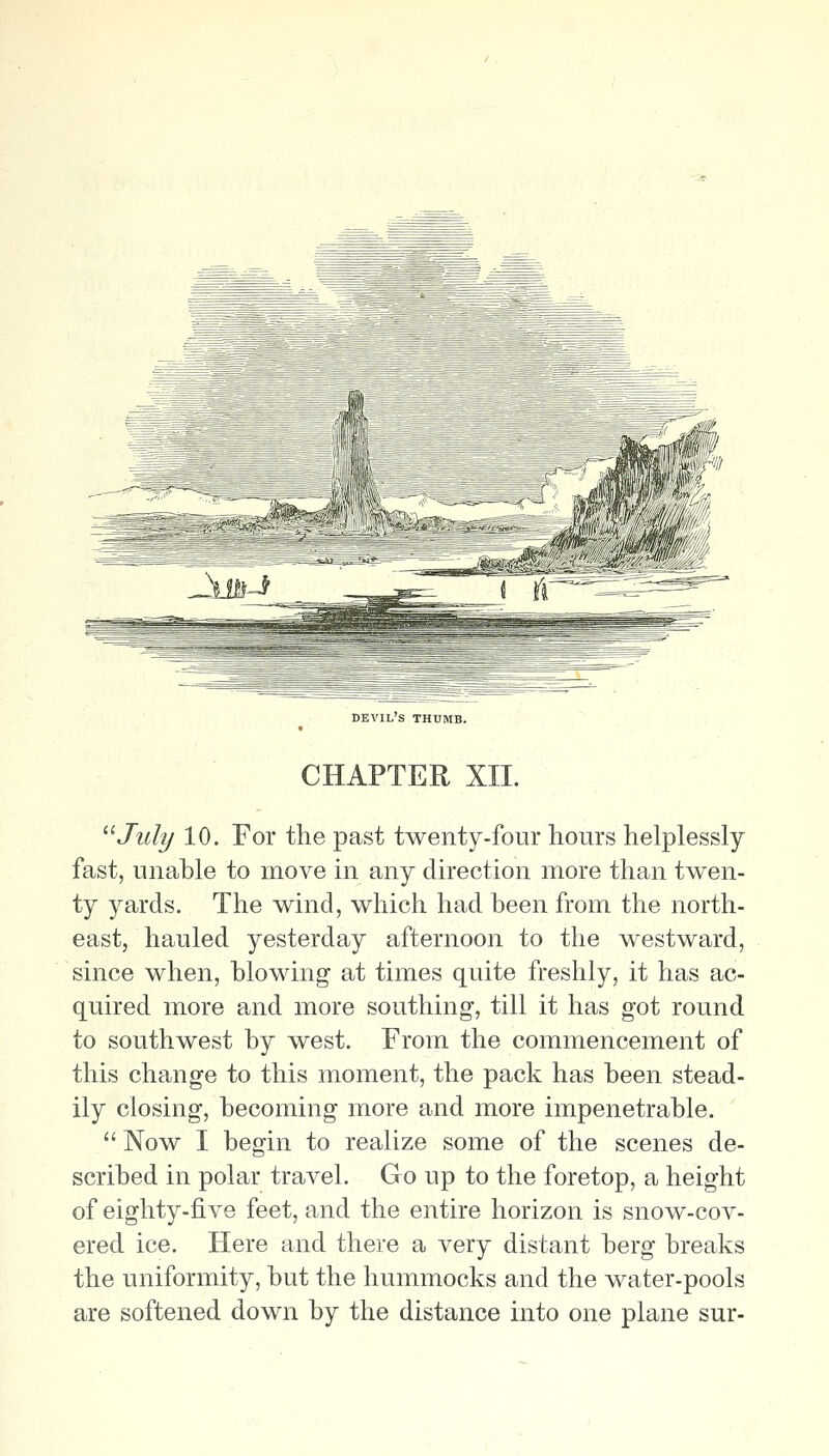 devil's thumb. CHAPTER XII. '■''July 10. For the past twenty-four hours helplessly- fast, unable to move in any direction more than twen- ty yards. The wind, which had been from the north- east, hauled yesterday afternoon to the westward, since when, blowing at times quite freshly, it has ac- quired more and more southing, till it has got round to southwest by west. From the commencement of this change to this moment, the pack has been stead- ily closing, becoming more and more impenetrable.  Now I begin to realize some of the scenes de- scribed in polar travel. Go up to the foretop, a height of eighty-five feet, and the entire horizon is snow-cov- ered ice. Here and there a very distant berg breaks the uniformity, but the hummocks and the water-pools are softened down by the distance into one plane sur-