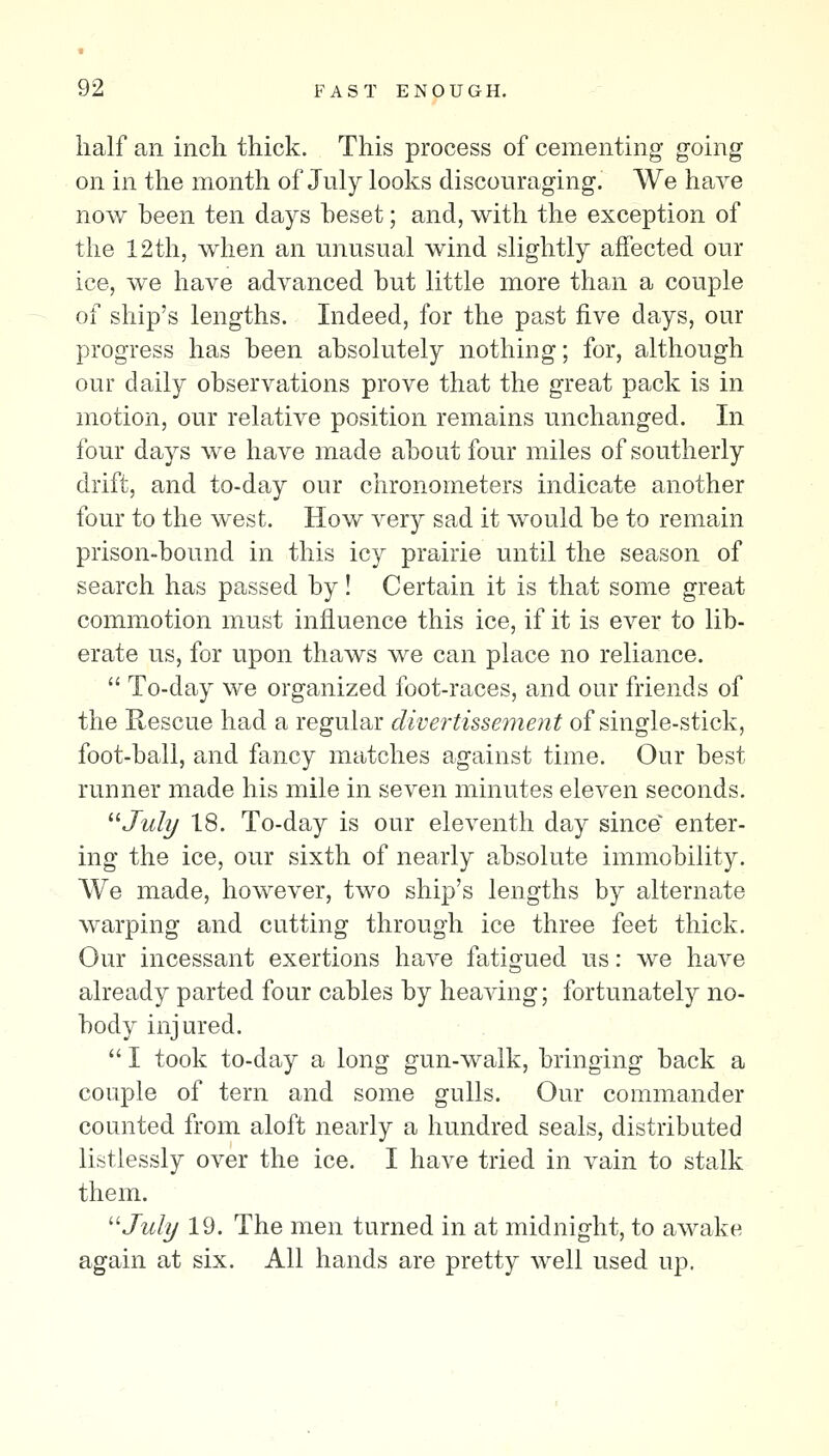 half an inch thick. This process of cementing going on in the month of July looks discouraging. We have now been ten days beset; and, with the exception of the 12th, when an unusual wind slightly affected our ice, we have advanced but little more than a couple of ship's lengths. Indeed, for the past five days, our progress has been absolutely nothing; for, although our daily observations prove that the great pack is in motion, our relative position remains unchanged. In four days we have made about four miles of southerly drift, and to-day our chronometers indicate another four to the west. How very sad it would be to remain prison-bound in this icy prairie until the season of search has passed by! Certain it is that some great commotion must influence this ice, if it is ever to lib- erate us, for upon thaws we can place no reliance.  To-day we organized foot-races, and our friends of the Rescue had a regular divertissement of single-stick, foot-ball, and fancy matches against time. Our best runner made his mile in seven minutes eleven seconds. ^^July 18. To-day is our eleventh day since^ enter- ing the ice, our sixth of nearly absolute immobility. We made, however, two ship's lengths by alternate warping and cutting through ice three feet thick. Our incessant exertions have fatigued us: we have already parted four cables by heaving; fortunately no- body injured.  I took to-day a long gun-walk, bringing back a couple of tern and some gulls. Our commander counted from aloft nearly a hundred seals, distributed listlessly over the ice. I have tried in vain to stalk them. '■^July 19. The men turned in at midnight, to awake again at six. All hands are pretty well used up.