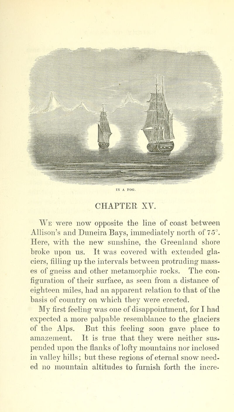 CHAPTER XV. We were now opposite the line of coast between Allison's and Duneira Bays, immediately north of 75°. Here, with the new sunshine, the Greenland shore hroke upon us. It was covered with extended gla- ciers, filling up the intervals between protruding- mass- es of gneiss and other metamorphic rocks. The con- figuration of their surface, as seen from a distance of eighteen miles, had an apparent relation to that of the basis of country on which they were erected. My first feeling was one of disappointment, for I had expected a more palpable resemblance to the glaciers of the Alps. But this feeling soon gave place to amazement. It is true that they were neither sus- pended upon the flanks of lofty mountains nor inclosed in valley hills; but these regions of eternal snow need- ed no mountain altitudes to furnish forth the incre-