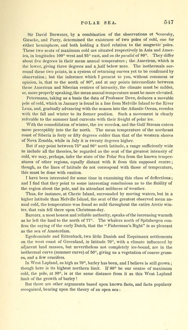 Sir David Brewster, by a combination of the observations ol Scoresby, Gieseke, and Parry, determined the existence of tvi^o poles of cold, one for either hemisphere, and both holding a fixed relation to the magnetic poles. These two seats of maximum cold are situated respectively in Asia and Amer- ica, in longitudes 100° west and 95° east, and on the parallel of 80°. They differ about five degrees in their mean annual temperature ; the American, which is the lower, giving three degrees and a jialf below zero. The isothermals sur- round these two points, in a system of returning curves yet to be confirmed by observation; but the inference which I present to you, without comment or opinion, is, that to the north of 80°, and at any points intermediate between these American and Siberian centres of intensity, the climate must be milder, or, more properly speaking, the mean annual temperature must be more elevated. Petermann, taking as a basis the data of Professor Dove, deduces a movable pole of cold, which in January is found in a line from Melville Island to the River Lena, and, gradually advancing with the season into the Atlantic Ocean, recedes with the fall and winter to its former position. Such a movement is clearly referable to the summer land currents with their freight of polar ice. With the consolidation of winter, the ice recedes, and the Gulf Stream enters more perceptibly into the far north. The mean temperature of the northeast coast of Siberia is forty or fifty degrees colder than that of the western shores of Nova Zembla, while in July it is twenty degrees higher. But if any point between 75° and 80° north latitude, a range sufficiently wide to include all the theories, be regarded as the seat of the greatest intensity of cold, we may, perhaps, infer the state of the Polar Sea from the known temper- atures of other regions, equally distant with it from this supposed centre; though, as the lines of latitude do not correspond with those of temperature, this must be done with caution. I have been interested for some time in examining this class of deflections; and I find that they point to some interesting conclusions as to the fluidity of the region about the pole, and its attendant mildness of weather. Thus, for instance, at Gherie Island, surrounded by moving waters, but in a higher latitude than Melville Island, the seat of the greatest observed mean an- nual cold, the temperature was found so mild throughout the entire Arctic win- ter, that rain fell there upon Christmas-day. BarentZj a most honest and reliable authority, speaks of the increasing warmth as he left the land to the north of 77°. The whalers north of Spitzbergen con- firm the saying of the early Dutch, that the  Fisherman's Bight is as pleasant as the sea of Amsterdam. Egedesminde and Rittenback, two little Danish and Esquimaux settlements on the west coast of Greenland, in latitude 70°, with a climate influenced by adjacent land masses, but nevertheless not completely ice-bound, are in the isothermal curve (summer curve) of 50°, giving us a vegetation of coarse grass- es, and a few crucifers. In West Lapland, as high as 70°, barley has been, and I believe is still grovra; though here is its highest northern limit. If 80° be our centre of maximum cold, the pole, at 90°, is at the same distance from it as this West Lapland limit of the growth of barley! But there are other arguments based upon known facts, and facts popularly recognized, bearing upon the theory of an open sea: