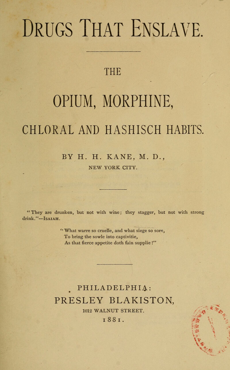 Drugs That Enslave. THE opium; MORPHINE, CHLORAL AND HASHISCH HABITS. BY H. H. KANE, M. D., NEW YORK CITY. They are drunken, but not with wine; they stagger, but not with strong drink.—Isaiah.  What warre so cruelle, and what siege so sore. To bring the sowle into captivitie, As that fierce appetite doth fain supplie ! PHILADELPHIA: PRESLEY BLAKISTON, 1012 WALNUT STREET. 1881. /^^ ''\ -/^ t- ?^ \: -5 rM i '^ l& \ -X V' s 1 \\ *'i . V?; '•^, -i V