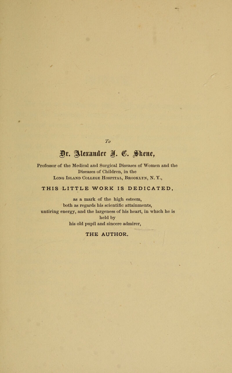 To ^t. %\umUt f. ^, ^\tu, Professor of the Medical and Surgical Diseases of Women and the Diseases of Children, in the Long Island College Hospital, Brooklyn, N. Y., THIS LITTLE WORK IS DEDICATED, as a mark of the high esteem, both as regards his scientific attainments, untiring energy, and the largeness of his heart, in which he is held by his old pupil and sincere admirer, THE AUTHOR.
