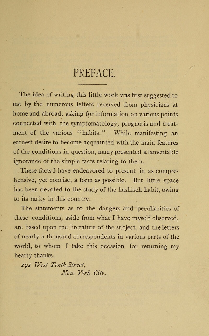 PREFACE. The idea of writing this little work was first suggested to me by the numerous letters received from physicians at home and abroad, asking for information on various points connected with the symptomatology, prognosis and treat- ment of the various '^habits. While manifesting an earnest desire to become acquainted with the main features of the conditions in question, many presented a lamentable ignorance of the simple facts relating to them. These facts I have endeavored to present in as compre- hensive, yet concise, a form as possible. But little space has been devoted to the study of the hashisch habit, owing to its rarity in this country. The statements as to the dangers and peculiarities of these conditions, aside from what I have myself observed, are based upon the literature of the subject, and the letters of nearly a thousand correspondents in various parts of the world, to whom I take this occasion for returning my hearty thanks. igi West Tenth Street, New York City.