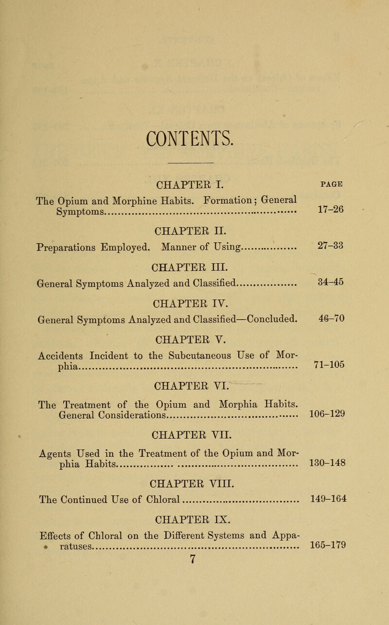 CONTENTS. CHAPTER I. PAGE The Opium and Morphine Habits. Formation; General Symptoms 17-26 CHAPTER II. Preparations Employed. Manner of Using 27-33 CHAPTER III. General Symptoms Analyzed and Classified 34-45 CHAPTER IV. General Symptoms Analyzed and Classified—Concluded. 46-70 CHAPTER Y. Accidents Incident to the Subcutaneous Use of Mor- phia 71-105 CHAPTER YI. The Treatment of the Opium and Morphia Habits. General Considerations 106-129 CHAPTER YII. Agents Used in the Treatment of the Opium and Mor- phia Habits 130-148 CHAPTER YIII. The Continued Use of Chloral 149-164 CHAPTER IX. Effects of Chloral on the Different Systems and Appa- * ratuses 165-179