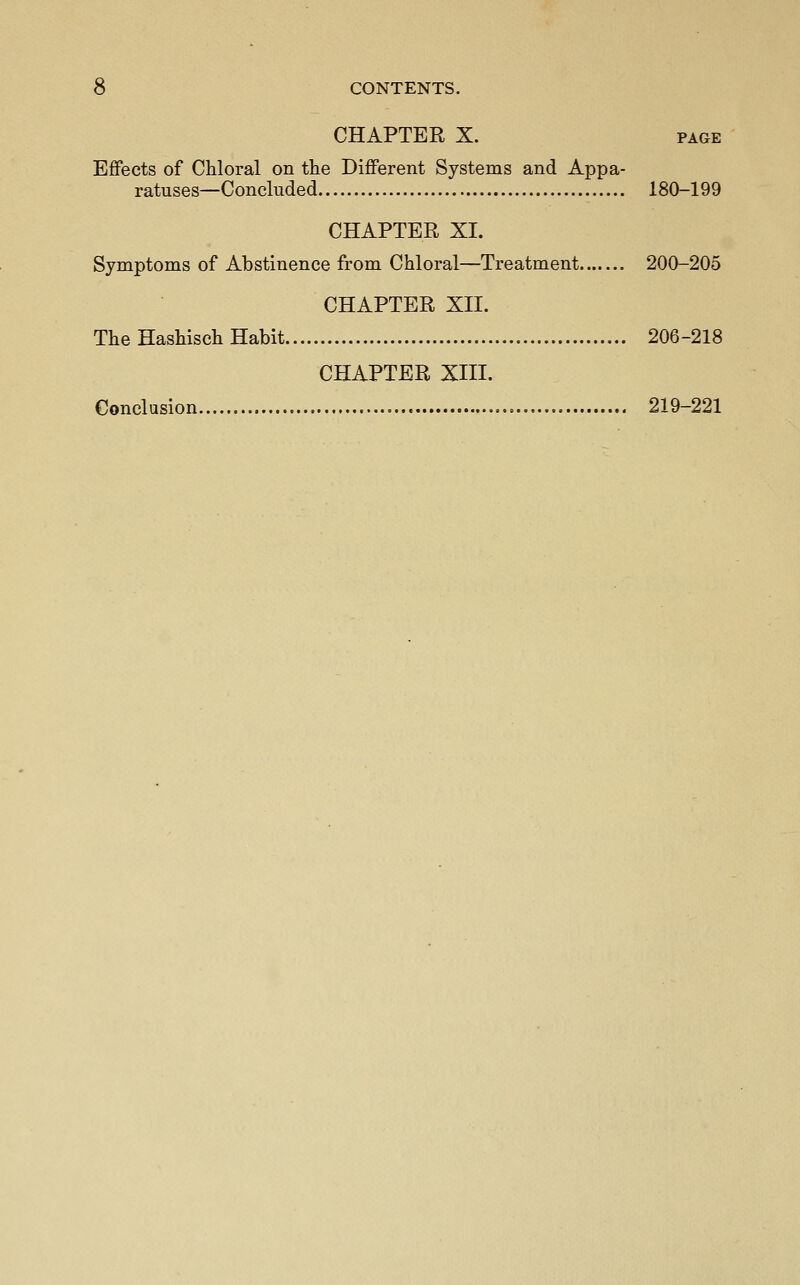 CHAPTER X. PAGE Effects of Chloral on the Different Systems and Appa- ratuses—Concluded 180-199 CHAPTER XI. Symptoms of Abstinence from Chloral—Treatment 200-205 CHAPTER XII. The Hashisch Habit 206-218 CHAPTER XIII. Conclusion 219-221