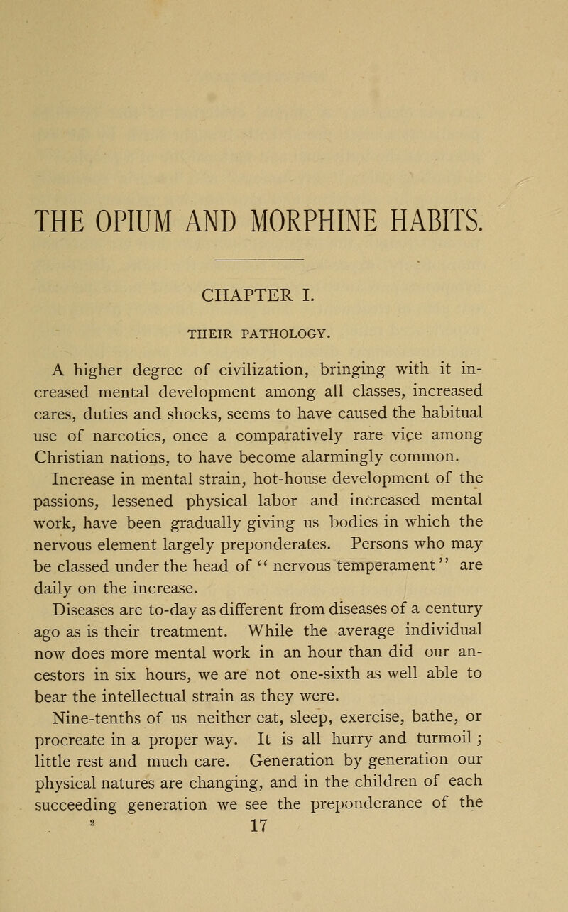 THE OPIUM AND MORPHINE HABITS. CHAPTER I. THEIR PATHOLOGY. A higher degree of civilization, bringing with it in- creased mental development among all classes, increased cares, duties and shocks, seems to have caused the habitual use of narcotics, once a comparatively rare vice among Christian nations, to have become alarmingly common. Increase in mental strain, hot-house development of the passions, lessened physical labor and increased mental work, have been gradually giving us bodies in which the nervous element largely preponderates. Persons who may be classed under the head of '' nervous temperament'' are daily on the increase. Diseases are to-day as different from diseases of a century ago as is their treatment. While the average individual now does more mental work in an hour than did our an- cestors in six hours, we are not one-sixth as well able to bear the intellectual strain as they were. Nine-tenths of us neither eat, sleep, exercise, bathe, or procreate in a proper way. It is all hurry and turmoil; little rest and much care. Generation by generation our physical natures are changing, and in the children of each succeeding generation we see the preponderance of the
