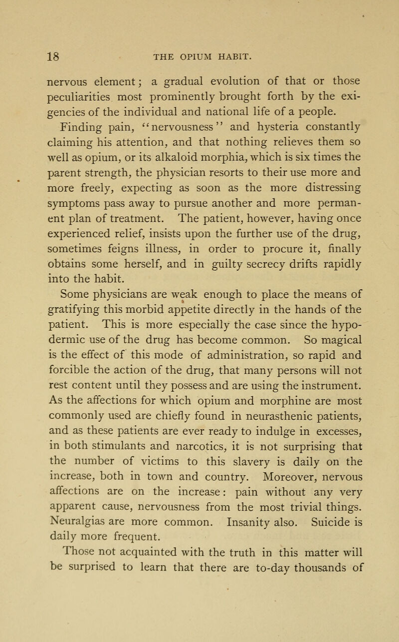 nervous element; a gradual evolution of that or those peculiarities most prominently brought forth by the exi- gencies of the individual and national life of a people. Finding pain, nervousness and hysteria constantly claiming his attention, and that nothing relieves them so well as opium, or its alkaloid morphia, which is six times the parent strength, the physician resorts to their use more and more freely, expecting as soon as the more distressing symptoms pass away to pursue another and more perman- ent plan of treatment. The patient, however, having once experienced relief, insists upon the further use of the drug, sometimes feigns illness, in order to procure it, finally obtains some herself, and in guilty secrecy drifts rapidly into the habit. Some physicians are weak enough to place the means of gratifying this morbid appetite directly in the hands of the patient. This is more especially the case since the hypo- dermic use of the drug has become common. So magical is the effect of this mode of administration, so rapid and forcible the action of the drug, that many persons will not rest content until they possess and are using the instrument. As the affections for which opium and morphine are most commonly used are chiefly found in neurasthenic patients, and as these patients are ever ready to indulge in excesses, in both stimulants and narcotics, it is not surprising that the number of victims to this slavery is daily on the increase, both in town and country. Moreover, nervous affections are on the increase: pain without any very apparent cause, nervousness from the most trivial things. Neuralgias are more common. Insanity also. Suicide is daily more frequent. Those not acquainted with the truth in this matter will be surprised to learn that there are to-day thousands of