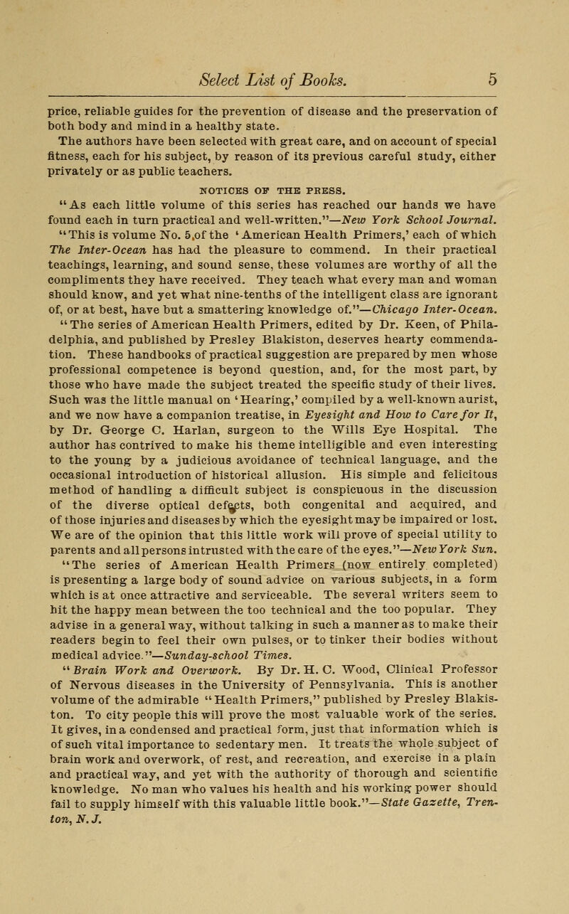 price, reliable guides for the prevention of disease and the preservation of both body and mind in a healthy state. The authors have been selected with great care, and on account of special fitness, each for his subject, by reason of its previous careful study, either privately or as public teachers. NOTICES OF THE PRESS.  As each little volume of this series has reached our hands we have found each in turn practical and well-written.—New York School Journal. This is volume No. 5,of the ' American Health Primers,'each of which The Inter-Ocean has had the pleasure to commend. In their practical teachings, learning, and sound sense, these volumes are worthy of all the compliments they have received. They teach what every man and woman should know, and yet what nine-tenths of the intelligent class are ignorant of, or at best, have but a smattering knowledge of.—Chicago Inter-Ocean.  The series of American Health Primers, edited by Dr. Keen, of Phila- delphia, and published by Presley Blakiston, deserves hearty commenda- tion. These handbooks of practical suggestion are prepared by men whose professional competence is beyond question, and, for the most part, by those who have made the subject treated the specific study of their lives. Such was the little manual on 'Hearing,' compiled by a well-known aurist, and we now have a companion treatise, in Eyesight and How to Care for It, by Dr. G-eorge C. Harlan, surgeon to the Wills Eye Hospital. The author has contrived to make his theme intelligible and even interesting to the young by a judicious avoidance of technical language, and the occasional introduction of historical allusion. His simple and felicitous method of handling a difficult subject is conspicuous in the discussion of the diverse optical def^ts, both congenital and acquired, and of those injuries and diseases by which the eyesightmaybe impaired or lost. We are of the opinion that this little work will prove of special utility to parents and all persons intrusted with the care of the ejes.-—NewYork Sun. The series of American Health Primers (now entirely completed) is presenting a large body of sound advice on various subjects, in a form which is at once attractive and serviceable. Tbe several writers seem to hit the happy mean between the too technical and the too popular. They advise in a general way, without talking in such a manner as to make their readers begin to feel their own pulses, or to tinker their bodies without medical advice.—Sunday-school Times.  Brain Work and Overwork. By Dr. H. C. Wood, Clinical Professor of Nervous diseases in the University of Pennsylvania. This is another volume of the admirable Health Primers, published by Presley Blakis- ton. To city people this will prove the most valuable work of the series. It gives, in a condensed and practical form, just that information which is of such vital importance to sedentary men. It treats the whole subject of brain work and overwork, of rest, and recreation, and exercise in a plain and practical way, and yet with the authority of thorough and scientific knowledge. No man who values his health and his working power should fail to supply himself with this valuable little book.—Sfcfe Gazette, Tren- ton, N. J.