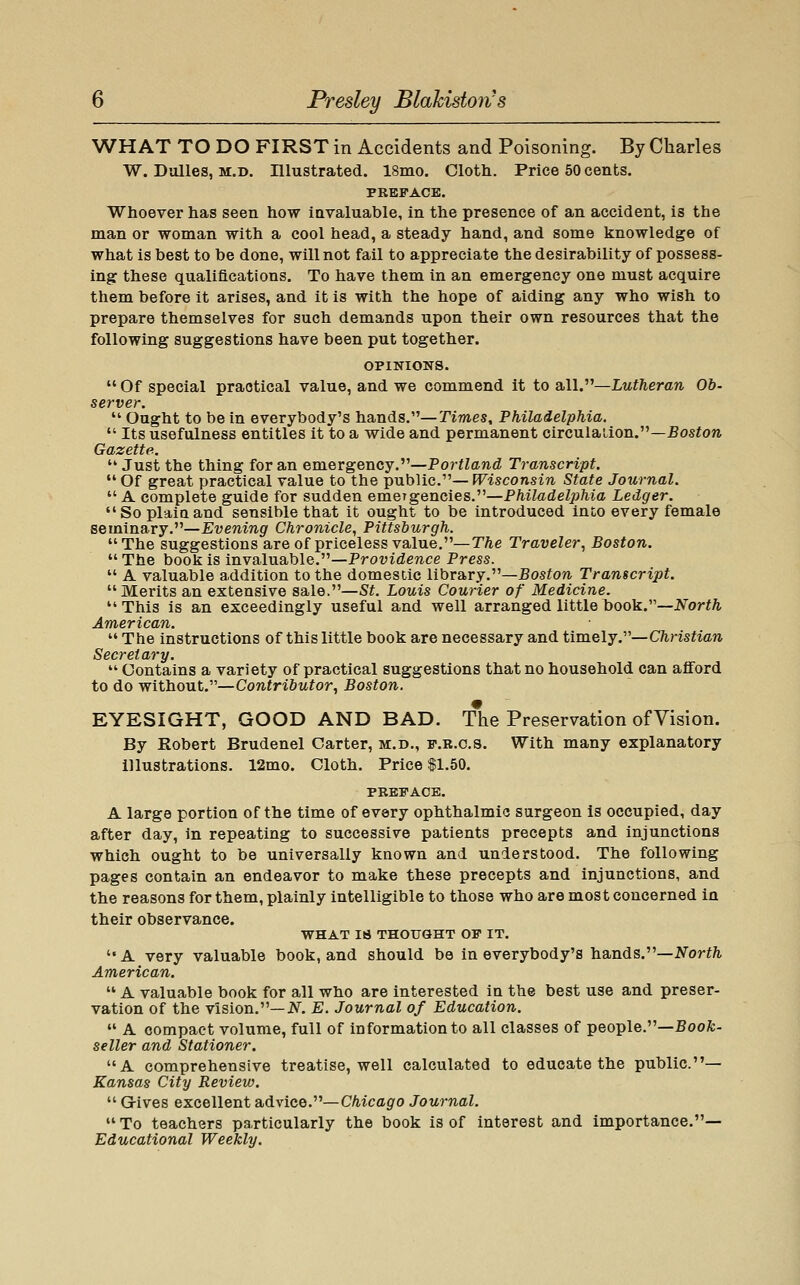 WHAT TO DO FIRST in Accidents and Poisoning. By Charles W. Dulles, M.D. Illustrated. 18mo. Oloth. Price 60 cents. PREFACE. Whoever has seen how invaluable, in the presence of an accident, is the man or woman with a cool head, a steady hand, and some knowledge of what is best to be done, will not fail to appreciate the desirability of possess- ing these qualifications. To have them in an emergency one must acquire them before it arises, and it is with the hope of aiding any who wish to prepare themselves for such demands upon their own resources that the following suggestions have been put together. OPINIONS.  Of special practical value, and we commend it to 2bW^—Lutheran Ob. server.  Ought to be in everybody's hands.—Times, Philadelphia.  Its usefulness entitles it to a wide and permanent circulaiion.—Eos^ore Gazette.  Just the thing for an emergency.—Portland Transcript.  Of great practical value to the public.— Wisconsin State Journal.  A complete guide for sudden emergencies.—Philadelphia Ledger.  So plaiQ and sensible that it ought to be introduced into every female seminary.—Evening Chronicle, Pittsburgh. The suggestions are of priceless value.—The Traveler, Boston. The book is invaluable.—Providence Press.  A valuable addition to the domestic library.—5osion Transcript.  Merits an extensive sale.—St. Louis Courier of Medicine. This is an exceedingly useful and well arranged little book.—A'orf^ American.  The instructions of this little book are necessary and tim.Qlj.''''—Christian Secretary.  Contains a variety of practical suggestions that no household can afford to do without.—Contributor, Boston. EYESIGHT, GOOD AND BAD. The Preservation ofVision. By Robert Brudenel Carter, m.d,, p.b.c.s. With many explanatory illustrations. 12mo. Cloth. Price $1.50. PREFACE. A large portion of the time of every ophthalmic surgeon is occupied, day after day, in repeating to successive patients precepts and injunctions which ought to be universally known and understood. The following pages contain an endeavor to make these precepts and injunctions, and the reasons for them, plainly intelligible to those who are most concerned in their observance. WHAT 18 THOUGHT OF IT. A very valuable book, and should be in everybody's hands.—^orf/i American.  A valuable book for all who are interested in the best use and preser- vation of the vision.—iV^. E. Journal of Education.  A compact volume, full of information to all classes of people.—Boofe- seller and Stationer. A comprehensive treatise, well calculated to educate the public.— Kansas City Review.  G-ives excellent advice.''''—Chicago Journal.  To teachers particularly the book is of interest and importance.— Educational Weekly,